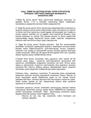 Хоёр. “БӨӨР БА ДОТООД ОРЧИН” БЛОК СУРГАЛТАНД
         ОРОЛЦОХ ОЮУТАНД ТАВИГДАХ ШААРДЛАГА,
                      АНХААРАХ ЗҮЙЛ

1.”Бөөр ба дотод орчин” блок сургалтанд хамрагдах оюутнууд 1-р
дамжаа болон, 1-12 р блокийн сургалтанд бүрэн хамрагдаж,
программын шаардлага хангасан байх шаардлагатай.

2.” Бөөр ба дотод орчин” блок сургалтанд хамрагдаж буй хичээлүүд нь
анагаах ухааны онолын болон мэргэжлийн суурь хичээлүүд тул оюутан
та бүхэн энэ блок сургалтын эхний өдрөөс хичээлүүдийг цаг тухайд нь
уншин судалж, хамгийн гол нь өөрийн гэсэн мэдлэгтэй болохын тулд
хичээж суралцах нь зүйтэй. Энэ блокод оюутан та бүхэн амжилттай
суралцсанаар өндөр мэдлэгтэй орчин үеийн хэрэгцээ шаардлагад
нийцсэн сайн эмч болох үндэс суурь тавигдах юм.

3.” Бөөр ба дотод орчин” блокод оролцож буй бүх хичээлүүдийн
хөтөлбөрт тусгагдсан сэдэвүүдийг дадлага, семинарын хичээлд уншиж
бэлдэж ирсэн байна.Хүндэтгэх шалтгаангүйгээр хичээл хоцорсон,
тасалсан, цаг тухайд нь хиичэээлийг уншиж, бэлдэж ирээгүй оюутнууд
тухайн хичээлийг 2005 оны 06 сарын 09-ний өдрийн А/43 тоот тушаалд
заасан журмын дагуу төлбөртэйгээр нөхнө.

4.Тухайн блок болон хичээлийн лекц дадлагын нийт цагийн 20 ба
түүнээс дээш хувьд     хүндэтгэх шалтгаангүйгээр оролцоогүй бол
сургалтын хөтөлбөрийн шаардлага хангаагүй гэж үзнэ. 20-оос доош
хувьд нь оролцоогүй, хүндэтгэх шалтгаанаар лекц дадлагын хичээлд
суугаагүй бол оюутны албаны деканы зөвшөөрлийн дагуу тасарсан
хичээлийн зохих кредитийг төлбөртэйгээр нөхөн суралцана.

5.Блокын лекц, дадлагын хичээлээс 15 минутаас дээш хугацаагаар
хожигдсон оюутныг хичээлд оруулахгүй тасалсанд тооцно. Оюутан та
бүхэн хичээлийн цагийг баримталж сурах нь нэг талаас хичээл
удирдаж буй багш, хичээлд оролцож буй оюутнуудыг хүндэтгэж сурах,
нөгөө талаас эмчийн ёс зүй, хариуцлагад оюутан ахуй цагаасаа
суралцах ач холбогдолтой юм.

6.Блокийн дадлагын хичээл клиникийн эмнэлгүүдэд явагдаж байгаа
тохиолдолд эмнэлгийн дотоод журам болон ЭМШУИС-ын анагаахын
ангийн оюутнуудын клиникийн бааз эмнэлгүүдэд хичээллэх үедээ
мөрдөж ажиллах журмыг сахин мөрдөнө. Үүнд:
   -   Оюутны ёс зүй, нэр, төр, энэрэнгүй, соёлч боловсон зан
       чанарыг мөрдөнө.

                                                                11
 