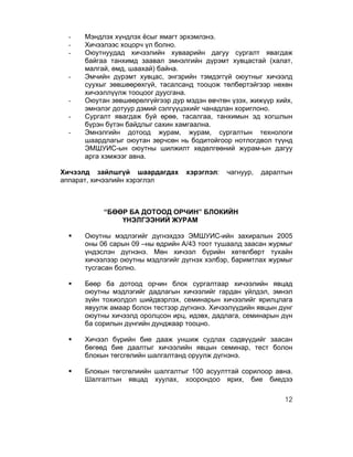 -    Мэндлэх хүндлэх ёсыг ямагт эрхэмлэнэ.
 -    Хичээлээс хоцорч үл болно.
 -    Оюутнуудад хичээлийн хуваарийн дагуу сургалт явагдаж
      байгаа танхимд заавал эмнэлгийн дүрэмт хувцастай (халат,
      малгай, өмд, шаахай) байна.
 -    Эмчийн дүрэмт хувцас, энгэрийн тэмдэггүй оюутныг хичээлд
      суухыг зөвшөөрөхгүй, тасалсанд тооцож төлбөртэйгээр нөхөн
      хичээллүүлж тооцоог дуусгана.
 -    Оюутан зөвшөөрөлгүйгээр дур мэдэн өвчтөн үзэх, жижүүр хийх,
      эмнэлэг дотуур дэмий сэлгүүцэхийг чанадлан хориглоно.
 -    Сургалт явагдаж буй өрөө, тасалгаа, танхимын эд хогшлын
      бүрэн бүтэн байдлыг сахин хамгаална.
 -    Эмнэлгийн дотоод журам, журам, сургалтын технологи
      шаардлагыг оюутан зөрчсөн нь бодитойгоор нотлогдвол түүнд
      ЭМШУИС-ын оюутны шилжилт хөдөлгөөний журам-ын дагуу
      арга хэмжээг авна.

Хичээлд зайлшгүй шаардагдах       хэрэглэл:   чагнуур,   даралтын
аппарат, хичээлийн хэрэглэл



           “БӨӨР БА ДОТООД ОРЧИН” БЛОКИЙН
               ҮНЭЛГЭЭНИЙ ЖУРАМ

 §   Оюутны мэдлэгийг дүгнэхдээ ЭМШУИС-ийн захиралын 2005
      оны 06 сарын 09 –ны өдрийн А/43 тоот тушаалд заасан журмыг
      үндэслэн дүгнэнэ. Мөн хичээл бүрийн хөтөлбөрт тухайн
      хичээлээр оюутны мэдлэгийг дүгнэх хэлбэр, баримтлах журмыг
      тусгасан болно.

 §   Бөөр ба дотоод орчин блок сургалтаар хичээлийн явцад
      оюутны мэдлэгийг дадлагын хичээлийг гардан үйлдэл, эмнэл
      зүйн тохиолдол шийдвэрлэх, семинарын хичээлийг ярилцлага
      явуулж амаар болон тестээр дүгнэнэ. Хичээлүүдийн явцын дүнг
      оюутны хичээлд оролцсон ирц, идэвх, дадлага, семинарын дүн
      ба сорилын дүнгийн дунджаар тооцно.

 §   Хичээл бүрийн бие дааж уншиж судлах сэдвүүдийг заасан
      бөгөөд бие даалтыг хичээлийн явцын семинар, тест болон
      блокын төгсгөлийн шалгалтанд оруулж дүгнэнэ.

 §   Блокын төгсгөлиийн шалгалтыг 100 асуулттай сорилоор авна.
      Шалгалтын явцад хуулах, хоорондоо ярих, бие биедээ

                                                               12
 