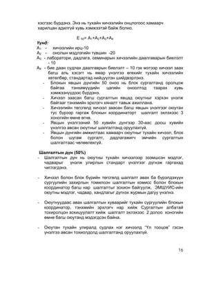 хэсгээс бүрдэнэ. Энэ нь тухайн хичээлийн онцлогоос хамаарч
харилцан адилгүй хувь хэмжээтэй байж болно.

                    Е 50= A1+A2+A3+A4
Үүнд:
A1 - хичээлийн ирц-10
A2 - онолын мэдлэгийн түвшин -20
A3 - лаборатори, дадлага, семинарын хичээлийн даалгаварын биелэлт
     - 10
A4 - бие даан судлах даалгаврын биелэлт – 10 гэх мэтээр хичээл заах
     багш аль хэсэгт нь ямар үнэлгээ өгөхийг тухайн хичээлийн
     хөтөлбөр, стандартад нийцүүлэн шийдвэрлэнэ.
   - Блокын явцын дүнгийн 50 оноо нь блок сургалтанд оролцож
       байгаа    тэнхимүүдийн     цагийн   оноолтод    таарах  хувь
       хэмжээнүүдээс бүрдэнэ.
   - Хичээл заасан багш сургалтын явцад оюутныг хэрхэн үнэлж
       байгааг тэнхмийн эрхлэгч хяналт тавьж ажиллана.
   - Хичээлийн төгсгөлд хичээл заасан багш явцын үнэлгээг оюутан
       тус бүрээр гаргаж блокын координаторт шалгалт эхлэхээс 3
       хоногийн өмнө өгнө.
   - Явцын үнэлгээний 50 хувийн дүнгээр 30-аас доош хувийн
       үнэлгээ авсан оюутныг шалгалтанд оруулахгүй.
   - Явцын дүнгийн амжилтаас хамаарч оюутныг тухайн хичээл, блок
       болон шугам сургалт, дадлагажигч эмчийн сургалтын
       шалгалтаас чөлөөлөхгүй.

 Шалгалтын дүн (50%)
- Шалгалтын дүн нь оюутны тухайн хичээлээр эзэмшсэн мэдлэг,
  чадварыг    үнэлж улирлын стандарт үнэлгээг дүгнэж гаргахад
  чиглэгдэнэ.

-   Хичээл болон блок бүрийн төгсгөлд шалгалт авах ба бүрэлдэхүүн
    сургуулийн захирлын томилсон шалгалтын комисс болон блокын
    координатор багш нар шалгалтыг зохион байгуулж, ЭМШУИС-ийн
    оюутны мэдлэг, чадвар, хандлагыг дүгнэх журмын дагуу үнэлнэ.

-   Оюутнуудаас авах шалгалтын хуваарийг тухайн сургуулийн блокын
    координатор, тэнхмийн эрхлэгч нар хийж Сургалтын албатай
    тохиролцон зохицуулалт хийж шалгалт эхлэхээс 2 долоо хоногийн
    өмнө багш оюутанд мэдэгдсэн байна.

-   Оюутан тухайн улиралд судлах нэг хичээлд “Үл тооцов” гэсэн
    үнэлгээ авсан тохиолдолд шалгалтанд оруулахгүй.



                                                                16
 