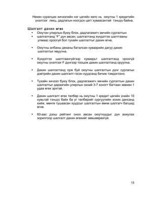 Нөхөн суралцах хичээлийн нэг цагийн хөлс нь оюутны 1 кредитийн
   үнэлгээг лекц, дадлагын ноогдох цагт хуваасантай тэнцүү байна.

Шалгалт дахин өгөх
 • Оюутан улирлын буюу блок, дадлагажигч эмчийн сургалтын
 • шалгалтанд “F” дүн авсан, шалгалтанд хүндэтгэх шалтгааны
    улмаас ороогүй бол тухайн шалгалтыг дахин өгнө.

  •   Оюутны албаны деканы баталсан хуваарийн дагуу дахин
      шалгалтыг явуулна.

  •   Хүндэтгэх шалтгаангүйгээр хуваарьт шалгалтанд ороогүй
      оюутны үнэлгээг F дүнгээр тооцож дахин шалгалтанд оруулна.

  •   Дахин шалгалтанд орж буй оюутны шалгалтын дүнг сурлагын
      дэвтрийн дахин шалгалт гэсэн хуудсанд бичиж тэмдэглэнэ.

  •   Тухайн хичээл буюу блок, дадлагажигч эмчийн сургалтын дахин
      шалгалтыг дараагийн улирлын эхний 3-7 хоногт багтаан зөвхөн 1
      удаа өгөх эрхтэй.

  •   Дахин шалгалт өгөх төлбөр нь оюутны 1 кредит цагийн үнийн 10
      хувьтай тэнцүү байх ба уг төлбөрийг сургуулийн зохих дансанд
      хийж, мөнгө тушаасан хуудсыг шалгалтын өмнө шалгагч багшид
      өгнө.

  •   60-аас дээш рейтинг оноо авсан оюутнуудыг дүн ахиулах
      зорилгоор шалгалт дахин өгөхийг зөвшөөрөхгүй.




                                                                18
 