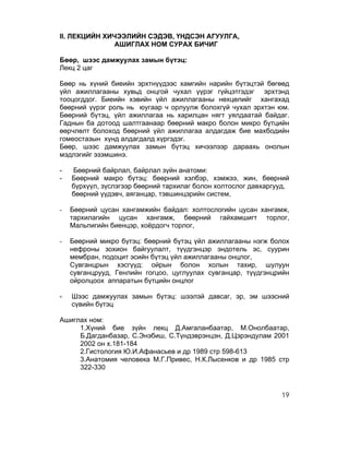II. ЛЕКЦИЙН ХИЧЭЭЛИЙН СЭДЭВ, ҮНДСЭН АГУУЛГА,
               АШИГЛАХ НОМ СУРАХ БИЧИГ

Бөөр, шээс дамжуулах замын бүтэц:
Лекц 2 цаг

Бөөр нь хүний биеийн эрхтнүүдээс хамгийн нарийн бүтэцтэй бөгөөд
үйл ажиллагааны хувьд онцгой чухал үүрэг гүйцэтгэдэг эрхтэнд
тооцогддог. Биеийн хэвийн үйл ажиллагааны нөхцөлийг хангахад
бөөрний үүрэг роль нь юугаар ч орлуулж болохгүй чухал эрхтэн юм.
Бөөрний бүтэц, үйл ажиллагаа нь харилцан нягт уялдаатай байдаг.
Гаднын ба дотоод шалтгаанаар бөөрний макро болон микро бүтцийн
өөрчлөлт болоход бөөрний үйл ажиллагаа алдагдаж бие махбодийн
гомеостазын хүнд алдагдалд хүргэдэг.
Бөөр, шээс дамжуулах замын бүтэц хичээлээр дараахь онолын
мэдлэгийг эзэмшинэ.

-   Бөөрний байрлал, байрлал зүйн анатоми:
-   Бөөрний макро бүтэц: бөөрний хэлбэр, хэмжээ, жин, бөөрний
    бүрхүүл, зүслэгээр бөөрний тархилаг болон холтослог давхаргууд,
    бөөрний үүдэвч, аяганцар, тэвшинцэрийн систем,

-   Бөөрний цусан хангамжийн байдал: холтослогийн цусан хангамж,
    тархилагийн цусан хангамж, бөөрний гайхамшигт торлог,
    Мальпигийн биенцэр, хоёрдогч торлог,

-   Бөөрний микро бүтэц: бөөрний бүтэц үйл ажиллагааны нэгж болох
    нефроны зохион байгуулалт, түүдгэнцэр эндотель эс, суурин
    мембран, подоцит эсийн бүтэц үйл ажиллагааны онцлог,
    Сувганцрын хэсгүүд: ойрын болон холын тахир, шулуун
    сувганцрууд, Генлийн гогцоо, цуглуулах сувганцар, түүдгэнцрийн
    ойролцоох аппаратын бүтцийн онцлог

-   Шээс дамжуулах замын бүтэц: шээлэй давсаг, эр, эм шээсний
    сүвийн бүтэц

Ашиглах ном:
     1.Хүний бие зүйн лекц Д.Амгаланбаатар, М.Онолбаатар,
     Б.Дагданбазар, С.Энэбиш, С.Түндэврэнцэн, Д.Цэрэндулам 2001
     2002 он х.181-184
     2.Гистология Ю.И.Афанасьев и др 1989 стр 598-613
     3.Анатомия человека М.Г.Привес, Н.К.Лысенков и др 1985 стр
     322-330



                                                                19
 
