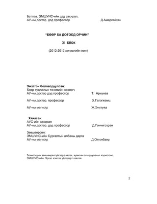 Батлав. ЭМШУИС-ийн дэд захирал,
АУ-ны доктор, дэд профессор                             Д.Амарсайхан



              “БӨӨР БА ДОТООД ОРЧИН”

                          XI БЛОК

                (2012-2013 хичээлийн жил)




Эмхтгэн боловсруулсан:
Бөөр судлалын тэнхмийн эрхлэгч
АУ-ны доктор дэд профессор                       Т. Ариунаа

АУ-ны доктор, профессор                          Х.Гэлэгжамц

АУ-ны магистр                                    Ж.Энхтуяа


 Хянасан:
АУС-ийн захирал
АУ-ны доктор, дэд профессор                      Д.Гончигсүрэн

Зөвшөөрсөн:
ЭМШУИС-ийн Сургалтын албаны дарга
АУ-ны магистр                                    Д.Отгонбаяр




Зохиогчдын зөвшөөрөлгүйгээр хэвлэх, хувилан олшруулахыг хориглоно.
ЭМШУИС-ийн Эрхэс хэвлэх үйлдвэрт хэвлэв.




                                                                       2
 