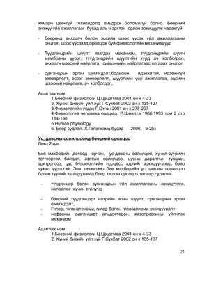 хямарч цөөнгүй тохиолдолд амьдрах боломжгүй болно. Бөөрний
энэхүү үйл ажиллагааг бусад аль ч эрхтэн орлон зохицуулж чадахгүй.

-       Бөөрөнд анхдагч болон эцсийн шээс үүсэх үйл ажиллагааны
        онцлог, шээс үүсэхэд оролцож буй физиологийн механизмууд

-       Түүдгэнцрийн шүүлт явагдах механизм, түүдгэнцрийн шүүгч
        мембраны үүрэг, түүдгэнцрийн шүүлтийн хурд ач холбогдол,
        анхдагч шээсний найрлага, сийвэнгийн найрлагаас ялгарах онцлог

-       сувганцрын эргэн шимэгдэлт,бодисын      идэвхитэй, идэвхигүй
        зөөвөрлөлт, эсрэг зөөвөрлөлт, шүүрлийн үйл ажиллагаа, эцсийн
        шээсний найрлага, ач холбогдол,

Ашиглах ном
     1.Бөөрний физиологи Ц.Цэцэгмаа 2001 он х 4-33
     2. Хүний биеийн үйл зүй Г.Сүхбат 2002 он х 135-137
     3.Физиологийн үндэс Г.Отгон 2001 он х 278-297
     4.Физиология человека под.ред. Р.Шмидта 1986,1993 том 2 стр
     184-190
     5.Human physiology
     6. Бөөр судлал, Х.Гэлэгжамц бусад    2006, 9-25х

Ус, давсны солилцоонд бөөрний оролцоо
Лекц 2 цаг

Бие махбодийн дотоод орчин, ус-давсны солилцоо, хүчил-суурийн
тогтвортой байдал, азотын солилцоо, цусны даралтын түвшин,
эритропоэз, цус бүлэгнэлтийн процесс зэргийг зохицуулахад бөөр
чухал үүрэгтэй. Энэ хичээлээр бие махбодийн ус давсны солилцоо
болон түүний зохицуулагад бөөр хэрхэн оролцох талаар судална.

    -     түүдгэнцэр болон сувганцрын үйл ажиллагааны зохицуулга,
          нөлөөлөх хүчин зүйлүүд

    -     бөөрний түүдгэнцэрт натрийн ионы шүүлт, сувганцрын эргэн
          шимэгдэлт,
    -     Гипер, гипонатриеми, гипер болон гипокалиеми зохицуулалт
    -     нефроны сувганцарт альдостерон, вазопрессины үйлчлэх
          механизм

Ашиглах ном
     1.Бөөрний физиологи Ц.Цэцэгмаа 2001 он х 4-33
     2. Хүний биеийн үйл зүй Г.Сүхбат 2002 он х 135-137

                                                                   21
 