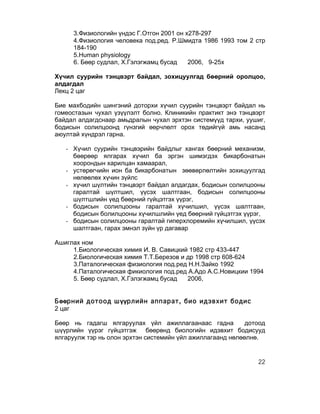 3.Физиологийн үндэс Г.Отгон 2001 он х278-297
     4.Физиология человека под.ред. Р.Шмидта 1986 1993 том 2 стр
     184-190
     5.Human physiology
     6. Бөөр судлал, Х.Гэлэгжамц бусад    2006, 9-25х

Хүчил суурийн тэнцвэрт байдал, зохицуулгад бөөрний оролцоо,
алдагдал
Лекц 2 цаг

Бие махбодийн шингэний доторхи хүчил суурийн тэнцвэрт байдал нь
гомеостазын чухал үзүүлэлт болно. Клиникийн практикт энэ тэнцвэрт
байдал алдагдснаар амьдралын чухал эрхтэн системүүд тархи, уушиг,
бодисын солилцоонд гүнзгий өөрчлөлт орох төдийгүй амь насанд
аюултай хүндрэл гарна.

   - Хүчил суурийн тэнцвэрийн байдлыг хангах бөөрний механизм,
     бөөрөөр ялгарах хүчил ба эргэн шимэгдэх бикарбонатын
     хоорондын харилцан хамаарал,
   - устөрөгчийн ион ба бикарбонатын зөөвөрлөлтийн зохицуулгад
     нөлөөлөх хүчин зүйлс
   - хүчил шүлтийн тэнцвэрт байдал алдагдах, бодисын солилцооны
     гаралтай шүлтшил, үүсэх шалтгаан, бодисын солилцооны
     шүлтшлийн үед бөөрний гүйцэтгэх үүрэг,
   - бодисын солилцооны гаралтай хүчилшил, үүсэх шалтгаан,
     бодисын болилцооны хүчилшлийн үед бөөрний гүйцэтгэх үүрэг,
   - бодисын солилцооны гаралтай гиперхлоремийн хүчилшил, үүсэх
     шалтгаан, гарах эмнэл зүйн үр дагавар

Ашиглах ном
     1.Биологическая химия И. В. Савицкий 1982 стр 433-447
     2.Биологическая химия Т.Т.Березов и др 1998 стр 608-624
     3.Паталогическая физиология под.ред Н.Н.Зайко 1992
     4.Паталогическая фикиология под.ред А.Адо А.С.Новицкии 1994
     5. Бөөр судлал, Х.Гэлэгжамц бусад   2006,


Бөөрний дотоод шүүрлийн аппарат, био идэвхит бодис
2 цаг

Бөөр нь гадагш ялгаруулах үйл ажиллагаанаас гадна           дотоод
шүүрлийн үүрэг гүйцэтгэж бөөрөнд биологийн идэвхит бодисууд
ялгаруулж тэр нь олон эрхтэн системийн үйл ажиллагаанд нөлөөлнө.


                                                               22
 