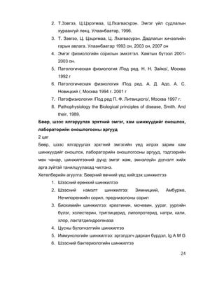 2. Т.Зэвгээ, Ц.Цэрэгмаа, Ц.Лхагвасүрэн. Эмгэг үйл судлалын
           хураангуй лекц. Улаанбаатар, 1996.
        3. Т. Зэвгээ, Ц. Цэцэгмаа, Ц. Лхагвасүрэн. Дадлагын хичээлийн
           гарын авлага. Улаанбаатар 1993 он, 2003 он, 2007 он
        4. Эмгэг физиологийн сорилын эмхэтгэл. Хамтын бүтээл 2001-
           2003 он.
        5. Патологическая физиология /Под ред. Н. Н. Зайко/, Москва
           1992 г
        6. Патологическая физиология /Под ред. А. Д. Адо, А. С.
           Новицкий /, Москва 1994 г. 2001 г
        7. Патофизиология /Под ред П. Ф. Литвицкого/, Москва 1997 г.
        8. Pathophysiology the Biological principles of disease, Smith. And
           their, 1989.
Бөөр, шээс ялгаруулах эрхтний эмгэг, хам шинжүүдийг оношлох,
лабораторийн оношлогооны аргууд
2 цаг
Бөөр, шээс ялгаруулах эрхтний эмгэгийн үед илрэх зарим хам
шинжүүдийг оношлох, лабораторийн оношлогооны аргууд, тэдгээрийн
мөн чанар, шинжилгээний дүнд эмгэг жам, эмнэлзүйн дүгнэлт хийх
арга зүйтэй танилцуулахад чиглэнэ.
Хөтөлбөрийн агуулга: Бөөрний өвчний үед хийгдэх шинжилгээ
        1. Шээсний ерөнхий шинжилгээ
        2. Шээсний        нэмэлт   шинжилгээ:    Зимницкий,      Амбурже,
           Нечипоренкийн сорил, преднизолоны сорил
        3. Биохимийн шинжилгээ: креатинин, мочевин, уураг, уургийн
           бүлэг, холестерин, триглицерид, липопротерид, натри, кали,
           хлор, лактатдегидрогеназа
        4. Цусны бүлэгнэлтийн шинжилгээ
        5. Иммунологийн шинжилгээ: эргэлдэгч дархан бүрдэл, Ig A M G
        6. Шээсний бактериологийн шинжилгээ

                                                                        24
 