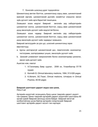 7. Хоногийн шээсэнд уураг тодорхойлох
Шинжилгээнд өвчтөн бэлтгэх, шинжилгээнд сорьц авах, шинжилгээний
ерөнхий зарчим, шинжилгээний дүнгийн хазайлтыг илрүүлэх эмнэл
зүйн дүгнэлт хийх арга барилтай танилцана.
Эзэмшвэл зохих мэдлэг: Бөөрний            эмгэгийн үед лабораторийн
шинжилгээг сонгох, шинжилгээний бэлтгэл, сорьц авах шинжилгээний
дүнд эмнэлзүйн дүгнэлт хийх мэдлэгтэй болно.
Эзэмшвэл   зохих    чадвар:   Бөөрний    эмгэгийн    үед   лабораторийн
шинжилгээг сонгох, шинжилгээний бэлтгэл, сорьц авах шинжилгээний
дүнд эмнэлзүйн дүгнэлт хийх чадварыг эзэмшинэ.
Бөөрний эмгэгүүдийн үе дэх цус, шээсний шинжилгээнд гарах
өөрчлөлтүүд:
a. Цусны дэлгэрэнгүй шинжилгээний дүн, гематологийн анализатор:
   гистограмм, скатерграммыг унших, эмнэлзүйн дүгнэлт хийх
b. Шээсийг уламжлалт микроскопийн болон анализатораар шинжлэх,
   эмнэл зүйн дүгнэлт хийх
Ашиглах ном, хэвлэл
        1. Х.Гэлэгжамц Бөөр судлал,       2006 он, Улаанбаатар 57-78
           хуудас
        2. Kenneth D. Clinical laboratory medicine, 1994, 513-526 pages
        3. K.Abirami, SC.Tiwari, Clinical medicine, Urinalysis in Clinical
           Practice, 40-50 pages



Бөөрний шалтгаант даралт ихдэх хам шинж,
Лекц 2 цаг

Артерийн ихдэлтийг эссенциаль буюу шинж тэмдгийн даралт ихдэлт
гэж хуваана. Шинж тэмдгийн артерийн даралт ихдэлтийн шалтгааны 80
орчим хувийг бөөрний эмгэгүүд эзэлж байдаг. Бөөрний эмгэгтэй
холбоотойгоор үүсэж байгаа артерийн гипертензийг бөөрний
шалтгаант артерийн даралт ихсэлт гэж нэрлэдэг.



                                                                       25
 