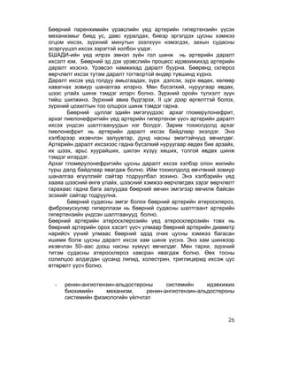 Бөөрний паренхимийн үрэвслийн үед артерийн гипертензийн үүсэх
механизмыг биед ус, давс хуралдах, биеэр эргэлдэх цусны хэмжээ
огцом ихсэх, зүрхний минутын эзэлхүүн нэмэгдэх, захын судасны
эсэргүүцэл ихсэх зэрэгтэй холбон үздэг.
БШАДИ-ийн үед илрэх эмнэл зүйн гол шинж нь артерийн даралт
ихсэлт юм. Бөөрний эд дэх үрэвслийн процесс идэвхижихэд артерийн
даралт ихэснэ. Үрэвсэл намжихад даралт буурна. Бөөрөнд склероз
өөрчлөлт ихсэх тутам даралт тогтвортой өндөр түвшинд хүрнэ.
Даралт ихсэх үед голдуу амьсгаадах, зүрх дэлсэх, зүрх өвдөх, хөлөөр
хавагнах зовиур шаналгаа илэрнэ. Мөн бүсэлхий, нуруугаар өвдөх,
шээс улайх шинж тэмдэг илэрч болно. Зүрхний оройн түлхэлт зүүн
тийш шилжинэ. Зүрхний авиа бүдгэрэх, II цэг дээр өргөлттэй болох,
зүрхний цохилтын тоо олшрох шинж тэмдэг гарна.
       Бөөрний цуллаг эдийн эмгэгүүдээс архаг гломерулонефрит,
архаг пиелонефритийн үед артерийн гипертензи үүсч артерийн даралт
ихсэх үндсэн шалтгаануудын нэг болдог. Зарим тохиолдолд архаг
пиелонефрит нь артерийн даралт ихсэх байдлаар эхэлдэг. Энэ
хэлбэрээр ихэвчлэн залуувтар, дунд насны эмэгтэйчүүд өвчилдөг.
Артерийн даралт ихсэхээс гадна бүсэлхий нуруугаар өвдөх бие арзайх,
их шээх, арьс хуурайших, шилэн хүзүү хөших, толгой өвдөх шинж
тэмдэг илэрдэг.
Архаг гломерулонефритийн цусны даралт ихсэх хэлбэр олон жилийн
турш далд байдлаар явагдаж болно. Ийм тохиолдолд өвчтөний зовиур
шаналгаа өгүүллийг сайтар тодруулбал зохино. Энэ хэлбэрийн үед
хааяа шээсний өнгө улайх, шээсний хэмжээ өөрчлөгдөх зэрэг өөрчлөлт
гарахаас гадна бага залуудаа бөөрний өвчин эмгэгээр өвчилж байсан
эсэхийг сайтар тодруулна.
       Бөөрний судасны эмгэг болох бөөрний артерийн атеросклероз,
фибромускуляр гиперплази нь бөөрний судасны шалтгаант артерийн
гипертензийн үндсэн шалтгаанууд болно.
Бөөрний артерийн атеросклерозийн үед атеросклерозийн товх нь
бөөрний артерийн орох хэсэгт үүсч улмаар бөөрний артерийн диаметр
нарийсч үүний улмаас бөөрний эдэд очих цусны хэмжээ багасан
ишеми болж цусны даралт ихсэх хам шинж үүснэ. Энэ хам шинжээр
ихэвчлэн 50–аас дээш насны хүмүүс өвчилдөг. Мөн тархи, зүрхний
титэм судасны атеросклероз хавсран явагдаж болно. Өөх тосны
солилцоо алдагдан цусанд липид, холестрин, триглицерид ихсэж цус
өтгөрөлт үүсч болно.


  -   ренин-ангиотензин-альдостероны     системийн     идэвхижих
      биохимийн      механизм,    ренин-ангиотензин-альдостероны
      системийн физиологийн үйлчлэл



                                                                26
 