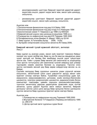-   ренопаренхимийн шалтгаан бөөрний гаралтай даралтай даралт
      ихдэлтийн онцлог, даралт ихдэх эмгэг жам, эмнэл зүйн шинжүүд,
      оношлогоо,

  -   реноваскуляр шалтгаант бөөрний гаралтай даралтай даралт
      ихдэлтийн онцлог, эмнэл зүйн шинжүүд, оношлогоо,

Ашиглах ном
1.Паталогическая физиология под.ред Н.Н.Зайко 1992
2.Паталогическая физиология под.ред А.Адо А.С.Новицкии 1994
3.Биологическая химия Т.Т.Березов и др 1998 стр 608-624
4.Бөөрний өвчний үндсэн хам шинжүүд Ц.Цэцэгмаа 1998 он х
5.Руководство по нефрологий под ред И.Е.Тареева 1995 2000
6.Патафизиология почки Джеймс А. Шмидт 1999 стр 52-54
7. Бөөр судлал, Х.Гэлэгжамц бусад   2006, 9-25х
8. Артерийн гипертензийн оношлогоо эмчилгээ Ж.Тамир 2006,

Бөөрний өвчний тухай ерөнхий ойлголт, ангилал
Лекц 2

Бөөр судлал нь анагаах ухаан, эмнэл зүйн практикт томоохон байрыг
эзэлдэг нэн чухал салбар юм. Бөөр нь хүн ба амьтны амьдралын амин
чухал эрхтний нэг бөгөөд бие махбодид онцгой үүрэг гүйцэтгэдэг
эрхтэн юм. Тийм ч учраас бөөр өвчилж үйл ажиллагаа нь алдагдахад
олон эрхтэн тогтолцооны үйл ажиллагаа гүнзгий хямралд орж улмаар
тэдгээрийн хэвийн ажиллах боломж нь алдагдана. Тэрчлэн олон
эрхтэн системийн өвчний үед бөөр өөрөө хоёрдогчоор өвчлөх нь их
байдаг.
Сүүлийн жилүүдэд бөөр судлалын шинжлэх ухаан үсрэнгүй хөгжиж
оношлогоо, эмчилгээний шинэ шинэ дэвшилтэт аргууд эмнэл зүйн
практикт олноор нэвтэрч байна. Тухайлбал оношлогоонд удам зүй,
иммунологи, иммуноморфологи, цитохими, эсийн молекул-биологийн
шинжилгээ, электрон микроскопийн шинжилгээ, радиоизотопийн болон
компьютерт томографи, цөмийн соронзон резонансийнтомографи,
түүнчлэн эмчилгээнд дархлаа дарангуйлах үрэвслийн эсрэг хүчтэй
эмчилгээ, цусны даралт буулгах эмгэг жамын эмчилгээ, бөөрний
дутагдлыг эмчлэх шинэ шинэ аргууд бөөр орлуулах болон шилжүүлэн
суулгах эмчилгээ бөөр судлалын практикт өргөн нэвтэрч байна.

Ашиглах ном
     1.Руководство по нефрологии под ред Тареевой 1995,2000
     2.Внутренние болезни Т.Р.Харрисон (Перевод английского) 1995
     кн. 290-316
     3. Дотор эрхтний эмгэг судлалын сурах бичиг

                                                                27
 