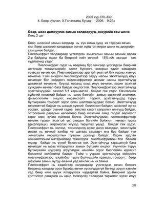 2005 хуу.316-330
     4. Бөөр судлал, Х.Гэлэгжамц бусад   2006, 9-25х


Бөөр, шээс дамжуулах замын халдварууд, дизурийн хам шинж
Лекц 2 цаг

Бөөр шээсний замын халдвар нь хүн амын дунд их тархсан өвчин
юм. Бөөр шээсний халдварын эмнэл зүйд гол илрэх шинж нь дизурийн
хам шинж байдаг.
Пиелонефрит халдвараар үүсгэгдсэн амьсгалын замын өвчний дараа
2-р байранд ордог ба бөөрний нийт өвчний 15%-ийг эзэлдэг гэж
судлаачид үздэг.
      Пиелонефрит гэдэг нь өвөрмөц бус нянгаар үүсгэгдсэн бөөрний
аяганцар тэвшинцэрийн салст бүрхэвч, завсрын эдийг хамарсан
үрэвсэл өвчин юм. Пиелонефритээр эрэгтэй эмэгтэй бүх насны хүмүүс
өвчилнө. Гэвч анхдагч пиелоефритээр залуу насны эмэгтэйчүүд илүү
өвчилдөг бол хоёрдогч пиелонефритээр ахимаг насны эрэгтэйчүүд
давамгай өвчилнө. Хүүхэд насанд охид илүү өвчилж, харин эрэгтэй
хүүхдийн өвчлөл бага байдаг онцлогтой. Пиелонефритээр эмэгтэйчүүд
эрэгтэйчүүдийн өвчлөл 5:1 харьцаатай байдаг гэж үздэг. Өвчлөлийн
хүйсний ялгаатай байдаг нь шээс бэлгийн замын эрхтэний анатоми,
физиологийн    онцлог, жирэмслэлт     төрөлт, эрэгтэйчүүдэд түрүү
булчирхайн томролт зэрэг олон шалтгаануудаас болно. Эмэгтэйчүүд
өвчлөмтгий байдаг нь шээдэг сүвний богинохон байдал, шээсний эргэх
урсгал, шээдэг сүвний гадна төгсгөл хэсэгт сапропит нянгууд байдаг,
эстрогений дааврын нөлөөгөөр бөөр шээсний замд гардаг өөрчлөлт
зэрэг олон хүчин зүйлээс болно. Эмэгтэйчүүдийн пиелонефритээр
өвчлөх гурван эгзэгтэй үе: охидын бэлгийн бойжилт, нөхөрт гарах
(дефлораци), жирэмслэх хүүхэд төрүүлэх үеүүд байдаг гэж үздэг.
Пиелонефрит нь нилээд тохиолдолд архаг далд явагддаг, эмнэлзүйн
илрэл нь өвчний хэлбэр үе шатаас хамаарч янз бүр байдаг тул
эмнэлзүйн оношлолтын түвшин доогуур байдаг. Харин задлан
шинжилгээний материалаар тохиолдох пиелонефритийн тоо байнга
өндөр байдаг нь үүний баталгаа юм. Эрэгтэйчүүд харьцангуй бага
өвчилдөг нь шээс ялгаруулах замын бүтцийн онцлог, түүнчлэн түрүү
булчирхайн шүүрэлд агуулагдах нянгийн эсрэг биологийн идэвхит
бодистой холбоотой байдаг. Тийм ч учраас эрэгтэйчүүд хоёрдогч
пиелонефритээр тухайлбал түрүү булчирхайн үрэвсэл, томролт, бөөр
шээсний замын чулуу өвчний үед өвчлөх нь их байна.
Пиелонефрит нь хэдийгээр халдвараар үүсгэгддэг өвчин боловч
бөөрөнд халдвар орох бүрийд өвчин үүсгэгддэггүй бөгөөд эрүүл хэвийн
үед бөөр нянг шүүж ялгаруулах чадвартай байна. Бөөрний эдийн
холтослог давхрага нь нянд тэсвэрлэх талаараа тархилаг эдээс илүү

                                                                28
 