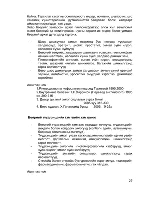 байна. Тархилаг хэсэг нь осмолярность өндөр, мочевин, шүвтэр их, цус
хангамж, хүчилтөрөгчийн дутмагшилтай байдлаас болж халдварт
амархан нэрвэгддэг гэж үздэг.
Хоёр бөөрийг хамарсан архаг пиелонефритээр олон жил өвчилсний
эцэст бөөрний эд хатингиршиж, цусны даралт их өндөр болох улмаар
бөөрний архаг дутагдалд хүргэнэ.

 -       Шээс дамжуулах замын өвөрмөц бус нянгаар үүсгэдсэн
         халдварууд: уретрит, цистит, простатит, эмнэл зүйн илрэл,
         нөлөөлөх хүчин зүйлүүд
 -       Бөөрний өвөрмөц халдварын шалтгаант үрэвсэл, пиелонефрит
         өвчний шалтгаан, нөлөөлөх хүчин зүйл, халдвар дамжих зам,
 -       Пиелонефритийн ангилал, эмнэл зүйн илрэл, оношлогооны
         тактик, шээсний нянгийн шинжилгээ, багажийн шинжилгээнд
         гарах өөрчлөлтүүд
 -       Бөөр шээс дамжуулах замын халдварын эмчилгээний ерөнхий
         зарчим, антибиотик, уросептик эмүүдийг хэрэглээ, дахилтаас
         сэргийлэх

Ашиглах ном
     1.Руководство по нефрологии под ред Тареевой 1995,2000
     2.Внутренние болезни Т.Р.Харрисон (Перевод английского) 1995
     кн. 290-316
     3. Дотор эрхтний эмгэг судлалын сурах бичиг
                                   2005 хуу.316-330
     4. Бөөр судлал, Х.Гэлэгжамц бусад    2006, 9-25х


Бөөрний түүдгэнцрийн гэмтлийн хам шинж

     -   Бөөрний түүдгэнцрийг гэмтээж явагддаг өвчнүүд, түүдгэнцрийн
         анхдагч болон хоёрдогч эмгэгүүд (холбогч эдийн, аутоиммуны,
         бодисын солилцооны эмгэгүүд),
     -   Түүдгэнцрийн эмгэг үүсэж хөгжихөд иммунологийн орчин үеийн
         ойлголт, дархлалын механизм, иммунологийн шинжилгээнд
         гарах өөрчлөлт
     -   Түүдгэнцрийн эмгэгийн гистоморфологийн хэлбэрүүд, эмнэл
         зүйн онцлог, эмнэл зүйн хэлбэрүүд
     -   Түүдгэнцрийн эмгэгийн оношлогоо, шинжилгээнд гарах
         өөрчлөлтүүд,
     -   Стеройд болон стеройд бус үрэвслийн эсрэг эмүүд, тэдгээрийн
         фармакодинамик, фармакокинетик, гаж үйлдэл,

Ашиглах ном

                                                                 29
 