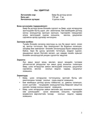 Нэг. УДИРТГАЛ

   Хичээлийн нэр:                  Бөөр ба дотоод орчин
   Багц цаг:                       178 цаг 7 кр
   Хичээллэх хугацаа:              6 долоо хоног


Блок хичээлийн тодорхойлолт:
     Бөөр ба дотоод орчин блокийн сургалт нь бөөр, шээс ялгаруулах
     эрхтнүүдийн бүтэц үүрэг, үйл ажиллагаа, бие махбодийн дотоод
     орчны зохицуулгад оролцох оролцоо, тэдгээрийн гажуудлаас
     илрэх эмгэгүүдийг судлан оношилж,         эмчлэх, урьдчилан
     сэргийлэх аргад сургахад чиглэгдэнэ.

Залгамж холбоо:
     Тухайн блокийн хичээлд оюутнууд нь хүн ба эрүүл эмгэг, эсээс
     эд, эрхтэн тогтолцоо, био зохицуулалт ба бодисын солилцоо,
     халдвар бие хамгаалал блокийн хичээлүүдэд бүрэн хамрагдсан
     байна. Зүрх ба цусны эргэлийн тогтолцоо, мэдрэл судлал,
     амьдралын орчил бэлгийн хөгжил, цус хавдар генийн хувьсал
     блокийн хичээлүүдтэй уялдан сургалтыг явуулна

Зорилго:
     Хүн амын эрүүл мэнд, өвчлөл, эрүүл мэндийн тусламж
     үйлчилгээтэй уялдуулан хүн амын дунд зонхилон тохиолдох
     бөөр, шээс ялгаруулах замын эмгэгүүдийг оношлох, урьдчилан
     сэргийлэх, эмчлэх      онолын мэдлэг, чадвар, хандлагыг
     эзэмшинэ..

Зорилтууд:
  • Бөөр, шээс ялгаруулах тогтолцооны эрхтний бүтэц үйл
     ажиллагааны талаар онолын суурь мэдлэг эзэмшинэ.
  • Бие махбодын дотоод орчны гомеостаз, ус, давсны солилцоо,
     хүчил шүлтийн тэнцвэрийн зохицуулалтанд бөөрний гүйцэтгэх
     үүргийн талаар онолын мэдлэг эзэмшинэ.
  • Бөөр, шээс ялгаруулах замын эмгэгийн үед зонхилон тохиолдох
     хам шинжүүдийн      үүсэх механизм, оношлох, тэдгээрийн
     морфологи өөрчлөлтийн талаар      онолын мэдлэг, чадвар
     эзэмшинэ.




                                                                3
 