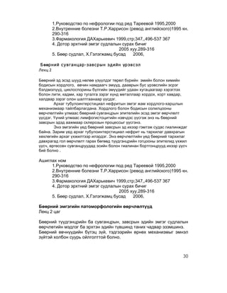 1.Руководство по нефрологии под ред Тареевой 1995,2000
            2.Внутренние болезни Т.Р.Харрисон (ревод английского)1995 кн.
            290-316
            3.Фармакология ДАХарькевич 1999,стр;347,,496-537 367
            4. Дотор эрхтний эмгэг судлалын сурах бичиг
                                          2005 хуу.289-316
            5. Бөөр судлал, Х.Гэлэгжамц бусад    2006,
	
  
       Бөөрний сувганцар-завсрын эдийн үрэвсэл
Лекц	
  2	
  
	
  
Бөөрний эд эсэд шууд нөлөө үзүүлдэг төрөл бүрийн эмийн болон химийн
бодисын хордлого, өвчин намдаагч эмүүд, дааврын бус үрэвслийн эсрэг
бэлдмэлүүд, циклоспорины бүлгийн эмүүдийг удаан хугацаагаар хэрэглэх
болон лити, кадми, хар тугалга зэрэг хүнд металлаар хордох, хорт хавдар,
халдвар зэрэг олон шалтгаанаар үүсдэг.
        Архаг тубулоинтерстициал нефритын эмгэг жам хордлого-харшлын
механизмаар тайлбарлагдана. Хордлого болон бодисын солилцооны
өөрчлөлтийн улмаас бөөрний сувганцрын эпителийн эсэд эмгэг өөрчлөлт
үүсдэг. Үүний улмаас лимфогистоцитийн нэвчдэс үүсгэж энэ нь бөөрний
завсрын эдэд аажмаар склерозын процессыг үүсгэнэ.
        Энэ эмгэгийн үед бөөрний завсрын эд ихээр гэмтэж судас гиалинждаг
байна. Зарим үед архаг тубулоинтерстициал нефрит нь тархилаг давхрагын
хөхлөгийн архаг үхжилтээр илэрдэг. Энэ өөрчлөлтийн үед бөөрний тархилаг
давхрагад гол өөрчлөлт гарах бөгөөд түүдгэнцрийн гогцооны эпителид үхжил
үүсч, өргөссөн сувганцруудад эсийн болон гиалинан бортгонцрууд ихээр үүсч
бий болно .

Ашиглах ном
     1.Руководство по нефрологии под ред Тареевой 1995,2000
     2.Внутренние болезни Т.Р.Харрисон (ревод английского)1995 кн.
     290-316
     3.Фармакология ДАХарькевич 1999,стр;347,,496-537 367
     4. Дотор эрхтний эмгэг судлалын сурах бичиг
                                   2005 хуу.289-316
     5. Бөөр судлал, Х.Гэлэгжамц бусад    2006,

Бөөрний эмгэгийн патоморфологийн өөрчлөлтүүд
Лекц 2 цаг

Бөөрний түүдгэнцрийн ба сувганцрын, завсрын эдийн эмгэг судлалын
өөрчлөтийн мэдлэг ба эрхтэн эдийн түвшинд таних чадвар эзэмшинэ.
Бөөрний өвчнүүдийн бүтэц зүй, тэдгээрийн өрнөх механизмыг эмнэл
зүйтэй холбон суурь ойлголттой болно.



                                                                       30
 