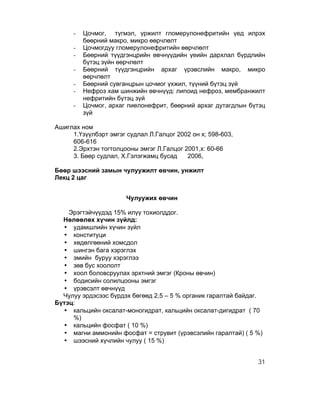 -   Цочмог, түгмэл, үржилт гломерулонефритийн үед илрэх
          бөөрний макро, микро өөрчлөлт
      -   Цочмогдуу гломерулонефритийн өөрчлөлт
      -   Бөөрний түүдгэнцрийн өвчнүүдийн үеийн дархлал бүрдлийн
          бүтэц зүйн өөрчлөлт
      -   Бөөрний түүдгэнцрийн архаг үрэвслийн макро, микро
          өөрчлөлт
      -   Бөөрний сувганцрын цочмог үхжил, түүний бүтэц зүй
      -   Нефроз хам шинжийн өвчнүүд: липоид нефроз, мембранжилт
          нефритийн бүтэц зүй
      -   Цочмог, архаг пиелонефрит, бөөрний архаг дутагдлын бүтэц
          зүй

Ашиглах ном
     1.Үзүүлбэрт эмгэг судлал Л.Галцог 2002 он х; 598-603,
     606-616
     2.Эрхтэн тогтолцооны эмгэг Л.Галцог 2001,х: 60-66
     3. Бөөр судлал, Х.Гэлэгжамц бусад    2006,

Бөөр шээсний замын чулуужилт өвчин, унжилт
Лекц 2 цаг


                       Чулуужих өвчин

    Эрэгтэйчүүдэд 15% илүү тохиолддог.
  Нөлөөлөх хүчин зүйлд:
  • удамшлийн хүчин зүйл
  • конституци
  • хөдөлгөөний хомсдол
  • шингэн бага хэрэглэх
  • эмийн буруу хэрэглээ
  • зөв бус хоололт
  • хоол боловсруулах эрхтний эмгэг (Кроны өвчин)
  • бодисийн солилцооны эмгэг
  • үрэвсэлт өвчнүүд
  Чулуу эрдэсээс бүрдэх бөгөөд 2,5 – 5 % органик гаралтай байдаг.
Бүтэц:
  • кальцийн оксалат-моногидрат, кальцийн оксалат-дигидрат ( 70
     %)
  • кальцийн фосфат ( 10 %)
  • магни аммонийн фосфат = струвит (үрэвсэлийн гаралтай) ( 5 %)
  • шээсний хүчлийн чулуу ( 15 %)


                                                               31
 
