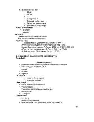 3. Шинжилгээний арга
           • ЦЕШ
           • ШЕШ
           • ЭХО
           • экс/урограмм
           • бөөрний тойм зураг
           • Селектив ангиограмм
           • Динамик сцинтографи
 Ялган оношлогоо:
      • дистопи
      • хавдар
Эмчилгээ:
   Эмийн эмчилгээ/ шинж тэмдгийн/
   мэс заслын эмчилгээ/бөөр сойх/
 Ашиглах ном:
       1.Рузоводство по урологии Н.А.Лопаткин 1998
       2.Амбулаторная урологии В.С.Карпенко и др 1980
       3.Үзүүлбэрт эмгэг судлал Л.Галцог 2002 он, 598-603,606-616
       4.Эрхтэн тогтолцооны эмгэг Л.Галцог 2001 он, 60-66
       5. Бөөр судлал, Х.Гэлэгжамц бусад    2006,

 Бөөр шээсний замын усжилт, гаж хөгжлүүд
 Лекц 2цаг

                      Бөөрний усжилт
   • бөөрнөөс шээс гадагшлуулах үйл ажилгааны хямрал
   • тэвшний даралт >15см у.б.д
   • сөргөө
   • ишеми
   • атрофи
  Ангилал:
         • төрөлхийн /анхдагч
         • олдмол/ хоёрдогч
 Эмнэл зүй:
   • шинж тэмдэггүй/ ихэвчлэн/
   • ууцаар өвдөх
   • үүсгэвэр сүврэгдэс доор тэмтрэгдэх
   • цусаар шээх
   • халууралт
 Оношлогоо:
   • хэт авиа
   • шээсний шинжилгээ
   • рентген/ тойм, экс.урограмм, өгсөх урограмм /

                                                                    34
 