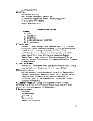 • цөмийн шинжилгээ
Эмчилгээ:
  • шалтгааныг арилгах
  • нефрэктоми/ пионефроз, үжлийн үед/
  • хатгалт хийж нефростом тавих/ хатгаа+халууралт/
  • бөөрөнд дэгээ гуурс тавих
  • пиело,- уретероплстик


                         Бөөрний гаж хөгжил
      Ангилал:
         1. тооны
         2. хэмжээний
         3. байрлалын
         4. хоорондоо харьцах байдлаар
         5. бүтцийн гажиг
1.Тооны гажиг:
    • Аплази:    Вольфийн гуурсийн хөгжлийн явц зогсох эсвэл огт
      байхгүйгээс үүсдэг.Ихэвчлэн шээлгүүр, түүний суваггүй байдаг.
    • 2-лосон бөөр: бөөр харьцангуй том, нийлсэн хэсэгт
      заагтай,дээд хэсэг нь харьцангуй жижиг, артери нь 2-лосон,
      зарим тохиолдолд тэвш, шээлгүүр нь салаалсан байдаг.
    • Нэмэлт бөөр: цөөн тохиолдох ба харьцангу доор байрлаж,
      шээлгүүр нь эмгэг байрласнаас шээс мэдэээгүй гоождог. Хэмжээ
      нь жижиг байна.
2.Хэмжээний гажиг:
    • Гипоплази: хэвийн гистологи бүтэцтэй, үйл ажиллаганы хувьд
      алдагдаагүй жижиг бөөр, ихэвчлэн нэг талдаа байдаг.
3.Байрлалын гажиг:
    • Дистопи: анхдагч бөөрний аарцагын хөндийгөөс бүсэлхий рүү
      шилжих хэвийн хөдөлгөөн алдагдснаас үүсдэг. Хэдийн чинээ
      доор байрлана төдий чинээ эргэлтийн үйл ажилгаан нь
      алдагддаг. Дотор нь: цээжний хөндийн , бүсэлхийн, ташааны,
      аарцагын гэж хуваана.
4.Хоорондоо харьцах: 2 бөөр хоорондоо бөөрөөрөө нийлсэн
байдлаар нь L, S, тах хэлбрийн гэж хуваадаг. Хөдөлгөөнгүй, олон
артеритай, том судаснууддаа ойр байрладаг.
5. Бүтцийн гажиг:
    • Дисплази
    • Рудимент бөөр
    • Давжаа бөөр
    • Мультикистоз
    • Энгийн том уйланхай

                                                                 35
 