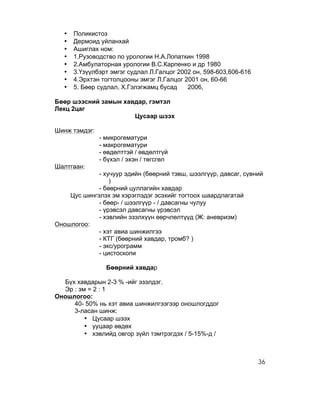 •   Поликистоз
   •   Дермоид уйланхай
   •   Ашиглах ном:
   •   1.Рузоводство по урологии Н.А.Лопаткин 1998
   •   2.Амбулаторная урологии В.С.Карпенко и др 1980
   •   3.Үзүүлбэрт эмгэг судлал Л.Галцог 2002 он, 598-603,606-616
   •   4.Эрхтэн тогтолцооны эмгэг Л.Галцог 2001 он, 60-66
   •   5. Бөөр судлал, Х.Гэлэгжамц бусад    2006,

Бөөр шээсний замын хавдар, гэмтэл
Лекц 2цаг
                      Цусаар шээх

Шинж тэмдэг:
               - микрогематури
               - макрогематури
               - өвдөлттэй / өвдөлтгүй
               - бүхэл / эхэн / төгсгөл
Шалтгаан:
             - хучуур эдийн (бөөрний тэвш, шээлгүүр, давсаг, сүвний
                 )
             - бөөрний цуллагийн хавдар
    Цус шингэлэх эм хэрэглэдэг эсэхийг тогтоох шаардлагатай
             - бөөр- / шээлгүүр - / давсагны чулуу
             - үрэвсэл давсагны үрэвсэл
             - хэвлийн эзэлхүүн өөрчлөлтүүд (Ж: аневризм)
Оношлогоо:
             - хэт авиа шинжилгээ
             - КТГ (бөөрний хавдар, тромб? )
             - экс/урограмм
             - цистоскопи

                 Бөөрний хавдар

  Бүх хавдарын 2-3 % -ийг эзэлдэг.
  Эр : эм = 2 : 1
Оношлогоо:
     40- 50% нь хэт авиа шинжилгээгээр оношлогддог
     3-ласан шинж:
         • Цусаар шээх
         • ууцаар өвдөх
         • хэвлийд овгор зүйл тэмтрэгдэх / 5-15%-д /



                                                                    36
 