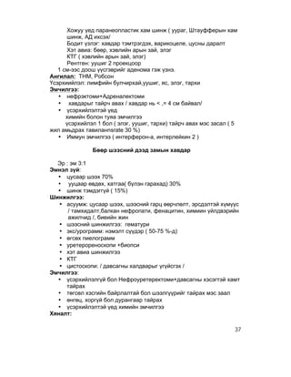 Хожуу үед паранеопластик хам шинж ( уураг, Штауфферын хам
      шинж, АД ихсэх/
      Бодит үзлэг: хавдар тэмтрэгдэх, варикоцеле, цусны даралт
      Хэт авиа: бөөр, хэвлийн арын зай, элэг
      КТГ ( хэвлийн арын зай, элэг)
      Рентген: уушиг 2 проекцоор
   1 см-ээс доош үүсгэврийг аденома гэж үзнэ.
Ангилал: ТНМ, Робсон
Үсэрхиийлэл: лимфийн булчирхай,уушиг, яс, элэг, тархи
Эмчилгээ:
   • нефрэктоми+Адреналектоми
   • хавдарыг тайрч авах / хавдар нь < ,= 4 см байвал/
   • үсэрхийлэлтэй үед
      химийн болон туяа эмчилгээ
      үсэрхийлэл 1 бол ( элэг, уушиг, тархи) тайрч авах мэс засал ( 5
жил амьдрах тавиланnsrate 30 %)
   • Иммун эмчилгээ ( интерферон-а, интерлейкин 2 )

               Бөөр шээсний дээд замын хавдар

  Эр : эм 3:1
Эмнэл зүй:
  • цусаар шээх 70%
  • ууцаар өвдөх, хатгаа( бүлэн гарахад) 30%
  • шинж тэмдэггүй ( 15%)
Шинжилгээ:
   • асуумж: цусаар шээх, шээсний гарц өөрчлөлт, эрсдэлтэй хүмүүс
      / тамхидалт,балкан нефропати, фенацитин, химиин үйлдвэрийн
      ажилчид /, биеийн жин
   • шээсний шинжилгээ: гематури
   • экс/урограмм: нэмэлт сүүдэр ( 50-75 %-д)
   • өгсөх пиелограмм
   • уретерореноскопи +биопси
   • хэт авиа шинжилгээ
   • КТГ
   • цистоскопи: / давсагны халдварыг үгүйсгэх /
Эмчилгээ:
  • үсэрхийлэлгүй бол Нефроуретеректоми+давсагны хэсэгтэй хамт
     тайрах
  • төгсөл хэсгийн байрлалтай бол шээлгүүрийг тайрах мэс заал
  • өнгөц, хоргүй бол дурангаар тайрах
  • үсэрхийлэлтэй үед химийн эмчилгээ
Хяналт:

                                                                    37
 