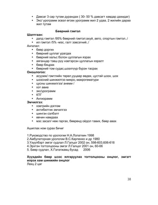 •   Давсаг 3 сар тутам дурандах ( 30- 50 % давсагт хавдар дахидаг)
   •   Экс/ урограмм эсвэл өгсөх урограмм жил 2 удаа, 2 жилийн дараа
       жил тутам

                  Бөөрний гэмтэл
Шалтгаан:
   • далд гэмтэл /95% бөөрний гэмтэл:ахуй, авто, спортын гэмтэл../
   • ил гэмтэл /5% -мэс, галт зэвсэгний../
Ангилал:
   • бөөр доргих
   • бөөрний цуллаг урагдах
   • бөөрний хальс болон цуллагын язрах
   • аяганцар тэвш рүү нэвтэрсэн цуллагын язралт
   • бөөр бяцрах
   • бөөрний том судас,шээлгүүр бүрэн тасрах
Оношлогоо:
   • асуумж/ гэмтлийн төрөл,ууцаар өвдөх, цустай шээх, шок
   • шээсний шинжилгээ микро,-макрогематури
   • цусны шинжилгээ/ анеми /
   • хэт авиа
   • экс/урограмм
   • КТГ
   • Ангиорамм
Эмчилгээ:
   • хэвтрийн дэглэм
   • антибилтик эмчилгээ
   • шингэн сэлбэлт
   • өвчин намдаах
   • мэс засал/ нөж гаргах, бөөрөнд оёдол тавих, бөөр авах

Ашиглах ном сурах бичиг

1.Руководство по урологии Н.А.Лопаткин 1998
2.Амбулаторная урологии В.С.Карпенко и др 1980
3.Үзүүлбэрт эмгэг судлал Л.Галцог 2002 он, 598-603,606-616
4.Эрхтэн тогтолцооны эмгэг Л.Галцог 2001 он, 60-66
5. Бөөр судлал, Х.Гэлэгжамц бусад    2006

Хүүхдийн бөөр шээс ялгаруулах тогтолцооны онцлог, эмгэгт
илрэх хам шинжийн онцлог
Лекц 2 цаг



                                                                  38
 