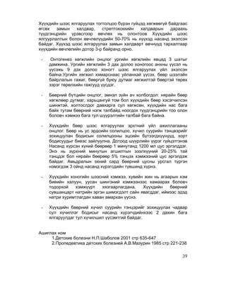 Хүүхдийн шээс ялгаруулах тогтолцоо бүрэн гүйцэд хөгжөөгүй байдгаас
өгсөх   замын   халдвар,    стрептококкийн   халдварын     дараахь
түүдгэнцрийн үрэвслээр өвчлөх нь олонтоов Хүүхдийн шээс
ялгуурлалтын болон өвчлөлүүдийн 50-70% нь хүүхэд насанд эхэлсэн
байдаг. Хүүхэд шээс ялгаруулах замын халдварт өвчнүүд тархалтаар
хүүхдийн өвчлөлийн дотор 3-р байранд орно.

 -    Онтогенез хөгжлийн онцлог ургийн хөгжлийн явцад 3 шатыг
     дамжина. Ургийн хөгжлийн 3 дах долоо хоногоос анхны үүсэл нь
     үүсэжь 9 дэх долоо хоногт шээс ялгаруулах үйл эхэлсэн
     байна.Ургийн хөгжил хямарснаас уйланхай үүсэх, бөөр шээлэйн
     байрлалын гажиг, бөөргүй буюу дутмаг хөгжилтэй бөөртэй төрөх
     зэрэг төрөлхийн гажгууд үүсдэг.

 -   Бөөрний бүтцийн онцлог, эмнэл зүйн ач холбогдол: нярайн бөөр
     хөгжлөөр дутмаг, харьцангуй том бол хүүхдийн бөөр хэсэгчилсэн
     шинжтэй, холтослдог давхарга сул хөгжсөн, хүүхдийн нас бага
     байх тутам бөөрний нэгж талбайд ноогдох түүдгэнцрийн тоо олон
     боловч хэмжээ бага тул шүүрэлтийн талбай бага байна.

 -   Хүүхдийн бөөр шээс ялгаруулах эрхтний үйл ажиллагааны
     онцлог: Бөөр нь ус эрдсийн солилцоо, хүчил суурийн тэнцвэрийг
     зохицуулан бодисын солилцооны эцсийн бүтээгдхүүнүүд, хорт
     бодисуудыг биеэс зайлуулна. Дотоод шүүрлийн үүрэг гүйцэтгэнэв
     Насанд хүрсэн хүний бөөрөөр 1 минутанд 1200 мл цус эргэлддэг.
     Энэ нь зүрхний минутын агшилтын эзэлхүүний 20-25% тай
     тэнцдэг бол нярайн бөөрөөр 5% тэнцэх хэмжээний цус эргэлдэж
     байдаг. Амьдралын эхний сард бөөрний цусны урсгал түргэн
     нэмэгдэж 3 ойнд насанд хүрэгсдийн түвшинд хүрнэ.

 -   Хүүхдийн хоногийн шээсний хэмжээ, хувийн жин нь агаарын хэм
     биеийн халуун, уусан шингэний хэмжээнээс хамаарах боловч
     тодорхой   хэмжүүрт    хязгаарлагдана.   Хүүхдийн    бөөрний
     сувшанцарт натрийн эргэн шимэгдэлт сайн явагддаг, иймээс эдэд
     натри хуримтлагдан хаван амархан үүснэ.

 -   Хүүхдийн бөөрний хүчил суурийн тэнцэрийг зохицуулах чадвар
     сул хүчиллэг бодисыг насанд хүрэгчдийнхээс 2 дахин бага
     ялгаруулдаг тул хүчилшил үүсэмтгий байдаг.


Ашиглах ном
     1.Детские болезни Н.П.Шаболов 2001 стр 635-647
     2.Пропедевтика детских болезней А.В.Мазурин 1985 стр 221-238

                                                               39
 