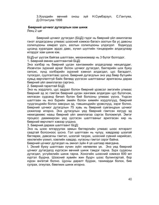 3.Хүүхдийн өвчний      онош   зүй   Н.Сүмбэрзул,    С.Гантуяа,
     Д.Отгонтуяа 1998

Бөөрний цочмог дутагдлын хам шинж
Лекц 2 цаг

       Бөөрний цочмог дутагдал (БЦД) гэдэг нь бөөрний үйл ажиллагаа
гэнэт алдагдсаны улмаас шээсний хэмжээ багасч азотын ба ус давсны
солилцооны хямрал үүсч, азотын солилцооны үлдэгдэл бодисууд
цусанд хуралдаж эрдэс давс, хүчил шүлтийн тэнцвэрийн алдагдлаар
илэрдэг хам шинж юм.
БЦД-ыг үүсгэж байгаа шалтгаан, механизмаар нь 3 бүлэг болгодог.
1. Бөөрний өмнөх шалтгаантай БЦД:
Энэ хэлбэр нь бөөрний цусан хангамжийн алдагдлаар нөхцөлддөг.
Ихэвчлэн зүрхний архаг болон цочмог дутагдал, бактерийн шок буюу
сепсис, хүнд хэлбэрийн зүрхний хэмнэл алдагдал, цус багадалт,
түлэгдэл, суулгалтаас үүснэ. Бөөрний дутагдлын энэ үед бөөр бүтцийн
хувьд өөрчлөлтгүй байх бөгөөд үүсгэсэн шалтгааныг арилгасны дараа
бөөрний үйл ажиллагаа сэргэнэ.
2. Бөөрний гаралтай БЦД:
Энэ нь хордлого, цус задрал болон бөөрний үрэвсэл эмгэгийн улмаас
бөөрний эд эс гэмтэж бөөрний цусан хангамж алдагдан цус бүлэгнэж,
хялгасан судсанд бичил бүлэн бий болсоны улмаас үүснэ. Үндсэн
шалтгаан нь янз бүрийн эмийн болон химийн хордлогууд, бөөрний
түүдгэнцрийн болон завсрын эд, тэвшинцрийн үрэвслүүд, зэрэг болно.
Бөөрний цочмог дутагдлын 75 хувь нь бөөрний сувганцрын цочмог
үхжилээр илэрнэ. Энэ дутагдлын үед бөөрний гэмтсэн язгуур эд
нөхөгдөхөөс нааш бөөрний үйл ажиллагаа сэргэх боломжгүй. Эмгэг
процесс даамжирсан үед үүсгэсэн шалтгааныг арилгасан хир нь
бөөрний өөрчлөлт хэвээр үлдэнэ.
3. Бөөрний дараах шалтгаант БЦД:
Энэ нь шээс ялгаруулах замын бөглөрлийн улмаас шээс ялгаралт
саадтай болсоноос үүснэ. Гол шалтгаан нь чулуу, хавдраар шээлэй
бөглөрөх, давсагны гэмтэл, шээлэй тасрах, шээсний сүвний нарийсал,
хөхлөгийн үхжил, хэвлийн хавдар, нугасны гэмтэл зэрэг байна.
Бөөрний цочмог дутагдал нь эмнэл зүйн 4 үе шатаар явагдана.
I. Эхний буюу шалтгаан хүчин зүйл нөлөөлөх үе. Энэ үед бөөрний
цочмог дутагдалд хүргэсэн өвчний шинж тэмдэг гарна. Зүрх судасны
дутагдал, усгүйжлийн шинж гарна. Хоногийн шээсний хэмжээ 600 мл
хүртэл буурна. Шээсний хувийн жин буурч шээс булингартай, бор
хүрэн өнгөтэй болно. Цусны даралт буурах, тахикарди болох, бие
сулрах, огиулах, бөөлжих шинж илэрнэ.



                                                                40
 