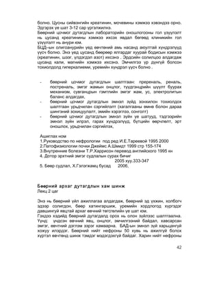болно. Цусны сийвэнгийн креатинин, мочевины хэмжээ хэвэндээ орно.
Эдгэрэх үе шат 3-12 сар үргэлжилнэ.
Бөөрний цочмог дутагдлын лабораторийн оношлогооны гол үзүүлэлт
нь цусанд креатинины хэмжээ ихсэх явдал бөгөөд клиникийн гол
үзүүлэлт нь анури юм.
БЦД–ын олигоанурийн үед өвчтөний амь насанд аюултай хүндрэлүүд
үүсч болно. Энэ үед цусанд бөөрөөр ялгардаг хуурай бодисын хэмжээ
(креатинин, шээг, үлдэгдэл азот) ихсэнэ . Эрдсийн солилцоо алдагдаж
цусанд кали, магнийн хэмжээ ихсэнэ. Эмчилгээ үр дүнгүй болсон
тохиолдолд гиперкалиеми, уремийн хүндрэл үүсч болно .


 -   бөөрний цочмог дутагдлын шалтгаан: пререналь, реналь,
     постреналь, эмгэг жамын онцлог, түүдгэнцрийн шүүлт буурах
     механизм, сувганцрын гэмтлийн эмгэг жам, ус, электролитын
     баланс алдагдах,
 -   бөөрний цочмог дутагдлын эмнэл зүйд зонхилон тохиолдох
     шалтгаан урьдчилан сэргийлэлт (хагалгааны өмнө болон дараа
     шингэний зохицуулалт, эмийн хэрэглээ, сонголт)
 -   бөөрний цочмог дутагдлын эмнэл зүйн үе шатууд, тэдгээрийн
     эмнэл зүйн илрэл, гарах хүндрэлүүд, бүтцийн өөрчлөлт, эрт
     оношлох, урьдчилан сэргийлэх,

 Ашиглах ном
 1.Руководство по нефрологии под ред И.Е.Тареевой 1995 2000
 2.Патофизиологии почки Джеймс А.Шмидт 1999 стр 155-174
 3.Внутренние болезни Т.Р.Харрисон перевод английского 1995 кн
 4. Дотор эрхтний эмгэг судлалын сурах бичиг
                                    2005 хуу.333-347
 5. Бөөр судлал, Х.Гэлэгжамц бусад    2006,



Бөөрний архаг дутагдлын хам шинж
Лекц 2 цаг

Энэ нь бөөрний үйл ажиллагаа алдагдаж, бөөрний эд үхжин, холбогч
эдээр солигдон, бөөр хатингаршиж, уремийн хордлогод хүргэдэг
давшингуй явцтай архаг өвчний төгсгөлийн үе шат юм.
Гэхдээ хэдийд бөөрний дутагдалд орох нь олон зүйлээс шалтгаална.
Үүнд: үндсэн өвчний явц, онцлог, эмчилгээний байдал, хавсарсан
эмгэг, өвчтний дэглэм зэрэг хамаарна. БАД-ын эмнэл зүй харьцангуй
хожуу илэрдэг. Бөөрний нийт нефроны 50 хувь нь ажилгүй болох
хүртэл өвчтөнд шинж тэмдэг мэдэгдэхгүй байдаг. Харин нийт нефроны

                                                                 42
 