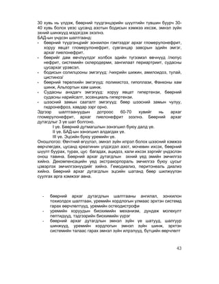 30 хувь нь үлдэж, бөөрний түүдгэнцэрийн шүүлтийн түвшин буурч 30-
40 хувь болох үеэс цусанд азотын бодисын хэмжээ ихсэж, эмнэл зүйн
эхний шинжүүд мэдэгдэж эхэлнэ.
БАД-ын үндсэн шалтгаанд:
•  бөөрний түүдгэнцрийг зонхилон гэмтээдэг архаг гломерулонефрит,
   хоруу явцат гломерулонефрит, сувганцар завсрын эдийн эмгэг,
   архаг пиелонефрит.
•  бөөрийг дам өвчлүүлдэг холбох эдийн түгээмэл өвчнүүд /люпус
   нефрит, системийн склеродерми, зангилаат периартриит, судасны
   цусархаг үрэвсэл.
•  бодисын солилцооны эмгэгүүд: /чихрийн шижин, амилоидоз, тулай,
   цистиноз/
•  бөөрний төрөлхийн эмгэгүүд: поликистоз, гипоплази, Фанконы хам
   шинж, Альпортын хам шинж.
•  Судасны анхдагч эмгэгүүд: хоруу явцат гипертензи, бөөрний
   судасны нарийсалт, эссенциаль гипертензи.
•  шээсний замын сааталт эмгэгүүд: бөөр шээсний замын чулуу,
   гидронефроз, хавдар зэрг орно.
Эдгээр      шалтгаануудын    дотроос   60-70     хувийг   нь    архаг
гломерулонефрит, архаг пиелонефрит эзэлнэ. Бөөрний архаг
дутагдлыг 3 үе шат болгоно.
       I үе. Бөөрний дутмагшлын ээнэгшил буюу далд үе.
       II үе. БАД-ын ээнэгшил алдагдах үе.
       III үе. Эцсийн буюу уремийн үе.
Оношлогоо: Өвчтний өгүүлэл, эмнэл зүйн илрэл болох шээсний хэмжээ
өөрчлөгдөх, цусанд креатинин үлдэгдэл азот, мочевин ихсэх, бөөрний
шүүлт буурах, турах, цус багадах, ацидоз, кали ихсэх зэргийг үндэслэн
онош тавина. Бөөрний архаг дутагдлын эхний үед эмийн эмчилгээ
хийнэ. Декомпенсацийн үед экстракорпораль эмчилгээ буюу цусыг
цэвэрлэх эмчилгээнүүдийг хийнэ. Гемодиализ, перитонеаль диализ
хийнэ. Бөөрний архаг дутагдлын эцсийн шатанд бөөр шилжүүлэн
суулгах арга хэмжээг авна.



  -   бөөрний архаг дутагдлын шалтгааны ангилал, зонхилон
      тохиолдох шалтгаан, уремийн хордлогын улмаас эрхтэн системд
      гарах өөрчлөлтүүд, уремийн остеодистрофи
  -   уремийн хоруудын биохимийн механизм, дундаж молекулт
      пептидүүд, тэдгээрийн биохимийн үүрэг
  -   бөөрний архаг дутагдлын эмнэл зүйн үе шатууд, шалгуур
      шинжүүд, уремийн хордлогын эмнэл зүйн шинж, эрхтэн
      системийн талаас гарах эмнэл зүйн илрэлүүд, бүтцийн өөрчлөлт



                                                                  43
 