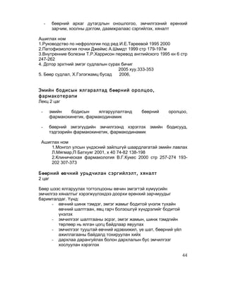 -    бөөрний архаг дутагдлын оношлогоо, эмчилгээний ерөнхий
          зарчим, хоолны дэглэм, даамжралаас сэргийлэх, хяналт

Ашиглах ном
1.Руководство по нефрологии под ред И.Е.Тареевой 1995 2000
2.Патофизиология почки Джеймс А.Шмидт 1999 стр 179-197м
3.Внутренние болезни Т.Р.Харрисон перевод английского 1995 кн 6 стр
247-262
4. Дотор эрхтний эмгэг судлалын сурах бичиг
                                    2005 хуу.333-353
5. Бөөр судлал, Х.Гэлэгжамц бусад    2006,


Эмийн бодисын ялгаралтад бөөрний оролцоо,
фармакотерапи
Лекц 2 цаг

 -       эмийн    бодисын     ялгаруулалтанд   бөөрний    оролцоо,
         фармакокинетик, фармакодинамик

 -       бөөрний эмгэгүүдийн эмчилгээнд хэрэглэх эмийн бодисууд,
         тэдгээрийн фармакокинетик, фармакодинамик

 Ашиглах ном
     1.Монгол улсын үндэсний зайлшгүй шаардлагатай эмийн лавлах
     Л.Мягмар,П Батхуяг 2001, х 40 74-82 138-198
     2.Клиническая фармакология В.Г.Кукес 2000 стр 257-274 193-
     202 307-373

Бөөрний өвчний урьдчилан сэргийлэлт, хяналт
2 цаг

Бөөр шээс ялгаруулах тогтолцооны өвчин эмгэгтэй хүмүүсийн
эмчилгээ хяналтыг хэрэгжүүлэхдээ доорхи ерөнхий зарчмуудыг
баримталдаг. Үүнд:
     - өвчний шинж тэмдэг, эмгэг жамыг бодитой үнэлж тухайн
         өвчний шалтгаан, явц гарч болзошгүй хүндрэлийг бодитой
         үнэлэх
     - эмчилгээг шалтгааны эсрэг, эмгэг жамын, шинж тэмдгийн
         төрлөөр нь ялган цогц байдлаар явуулах
     - эмчилгээг тууштай өвчний идэвхижил, үе шат, бөөрний үйл
         ажиллагааны байдалд тохируулан хийх
     - дархлаа дарангуйлах болон дархлалын бус эмчилгээг
         хослуулан хэрэглэх

                                                                  44
 
