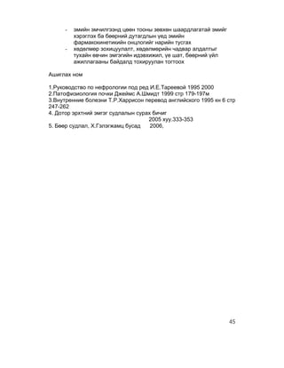 -   эмийн эмчилгээнд цөөн тооны зөвхөн шаардлагатай эмийг
         хэрэглэх ба бөөрний дутагдлын үед эмийн
         фармакокинетикийн онцлогийг нарийн тусгах
     -   хөдөлмөр зохицуулалт, хөдөлмөрийн чадвар алдалтыг
         тухайн өвчин эмгэгийн идэвхижил, үе шат, бөөрний үйл
         ажиллагааны байдалд тохируулан тогтоох

Ашиглах ном

1.Руководство по нефрологии под ред И.Е.Тареевой 1995 2000
2.Патофизиология почки Джеймс А.Шмидт 1999 стр 179-197м
3.Внутренние болезни Т.Р.Харрисон перевод английского 1995 кн 6 стр
247-262
4. Дотор эрхтний эмгэг судлалын сурах бичиг
                                    2005 хуу.333-353
5. Бөөр судлал, Х.Гэлэгжамц бусад    2006,




                                                                 45
 