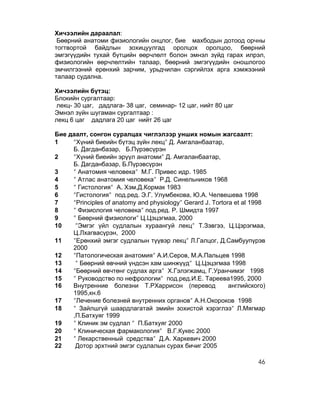 Хичээлийн дараалал:
 Бөөрний анатоми физиологийн онцлог, бие махбодын дотоод орчны
тогтвортой байдлын зохицуулгад оролцох оролцоо, бөөрний
эмгэгүүдийн тухай бүтцийн өөрчлөлт болон эмнэл зүйд гарах илрэл,
физиологийн өөрчлөлтийн талаар, бөөрний эмгэгүүдийн оношлогоо
эмчилгээний ерөнхий зарчим, урьдчилан сэргийлэх арга хэмжээний
талаар судална.

Хичээлийн бүтэц:
Блокийн сургалтаар:
лекц- 30 цаг, дадлага- 38 цаг, семинар- 12 цаг, нийт 80 цаг
Эмнэл зүйн шугаман сургалтаар :
лекц 6 цаг дадлага 20 цаг нийт 26 цаг

Бие даалт, сонгон суралцах чиглэлээр унших номын жагсаалт:
1    ʺ″Хүний биеийн бүтэц зүйн лекцʺ″ Д. Амгаланбаатар,
     Б. Дагданбазар, Б.Пүрэвсүрэн
2    ʺ″Хүний биеийн эрүүл анатомиʺ″ Д. Амгаланбаатар,
     Б. Дагданбазар, Б.Пүрэвсүрэн
3    ʺ″ Анатомия человекаʺ″ М.Г. Привес идр. 1985
4    ʺ″ Атлас анатомия человекаʺ″ Р.Д. Синельников 1968
5    ʺ″ Гистологияʺ″ А. Хэм,Д.Кормак 1983
6    ʺ″Гистологияʺ″ под.ред. Э.Г. Улумбекова, Ю.А. Челвешева 1998
7    ʺ″Principles of anatomy and physiologyʺ″ Gerard J. Tortora et al 1998
8    ʺ″ Физиология человекаʺ″ под.ред. Р. Шмидта 1997
9    ʺ″ Бөөрний физиологиʺ″ Ц.Цэцэгмаа, 2000
10    ʺ″Эмгэг үйл судлалын хураангуй лекцʺ″ Т.Зэвгээ, Ц.Цэрэгмаа,
     Ц.Лхагвасүрэн, 2000
11   ʺ″Ерөнхий эмгэг судлалын түүвэр лекцʺ″ Л.Галцог, Д.Самбуупүрэв
     2000
12   ʺ″Патологическая анатомияʺ″ А.И.Серов, М.А.Пальцев 1998
13    ʺ″ Бөөрний өвчний үндсэн хам шинжүүдʺ″ Ц.Цэцэгмаа 1998
14   ʺ″Бөөрний өвчтөнг судлах аргаʺ″ Х.Гэлэгжамц, Г.Уранчимэг 1998
15   ʺ″ Руководство по нефрологииʺ″ под.ред.И.Е. Тареева1995, 2000
16   Внутренние болезни Т.РХаррисон (перевод                  английского)
     1995,кн.6
17   ʺ″Лечение болезней внутренних органовʺ″ А.Н.Окороков 1998
18   ʺ″ Зайлшгүй шаардлагатай эмийн зохистой хэрэглээʺ″ Л.Мягмар
     ,П.Батхуяг 1999
19   ʺ″ Клиник эм судлал ʺ″ П.Батхуяг 2000
20   ʺ″ Клиническая фармакологияʺ″ В.Г.Кукес 2000
21   ʺ″ Лекарственный средстваʺ″ Д.А. Харкевич 2000
22    Дотор эрхтний эмгэг судлалын сурах бичиг 2005

                                                                       46
 