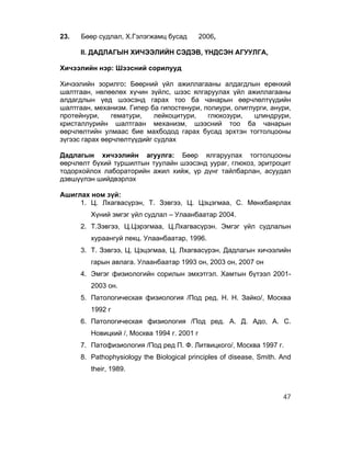 23.   Бөөр судлал, Х.Гэлэгжамц бусад         2006,

      II. ДАДЛАГЫН ХИЧЭЭЛИЙН СЭДЭВ, ҮНДСЭН АГУУЛГА,

Хичээлийн нэр: Шээсний сорилууд

Хичээлийн зорилго: Бөөрний үйл ажиллагааны алдагдлын ерөнхий
шалтгаан, нөлөөлөх хүчин зүйлс, шээс ялгаруулах үйл ажиллагааны
алдагдлын үед шээсэнд гарах тоо ба чанарын өөрчлөлтүүдийн
шалтгаан, механизм. Гипер ба гипостенури, полиури, олиглурги, анури,
протейнури,     гематури,   лейкоцитури,   глюкозури,    цлиндрури,
кристаллурийн шалтгаан механизм, шээсний тоо ба чанарын
өөрчлөлтийн улмаас бие махбодод гарах бусад эрхтэн тогтолцооны
зүгээс гарах өөрчлөлтүүдийг судлах

Дадлагын хичээлийн агуулга: Бөөр ялгаруулах тогтолцооны
өөрчлөлт бүхий туршилтын туулайн шээсэнд уураг, глюкоз, эритроцит
тодорхойлох лабораторийн ажил хийж, үр дүнг тайлбарлан, асуудал
дэвшүүлэн шийдвэрлэх

Ашиглах ном зүй:
     1. Ц. Лхагвасүрэн, Т. Зэвгээ, Ц. Цэцэгмаа, С. Мөнхбаярлах
         Хүний эмгэг үйл судлал – Улаанбаатар 2004.
      2. Т.Зэвгээ, Ц.Цэрэгмаа, Ц.Лхагвасүрэн. Эмгэг үйл судлалын
         хураангуй лекц. Улаанбаатар, 1996.
      3. Т. Зэвгээ, Ц. Цэцэгмаа, Ц. Лхагвасүрэн. Дадлагын хичээлийн
         гарын авлага. Улаанбаатар 1993 он, 2003 он, 2007 он
      4. Эмгэг физиологийн сорилын эмхэтгэл. Хамтын бүтээл 2001-
         2003 он.
      5. Патологическая физиология /Под ред. Н. Н. Зайко/, Москва
         1992 г
      6. Патологическая физиология /Под ред. А. Д. Адо, А. С.
         Новицкий /, Москва 1994 г. 2001 г
      7. Патофизиология /Под ред П. Ф. Литвицкого/, Москва 1997 г.
      8. Pathophysiology the Biological principles of disease, Smith. And
         their, 1989.



                                                                      47
 