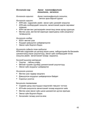 Хичээлийн нэр:       Архаг пиелонефритийн
                     оношлогоо, эмчилгээ

Хичээлийн зорилго:    Архаг пиелонефритийг оношлох,
                       эмчлэх арга барилд сургах
Хичээлийн зорилт:
• АПН-ийн сэдрэлийн үеийн эмнэл зүйн шинжийг илрүүлэх
• АПН-ийн хэлбэрүүдийг оношлох, эмчилгээний үндсэн зарчимыг
   эзэмших
• АПН-тай өвчтөнг диспасерийн хяналтанд хянах аргад суралцах
• Өвчтөн үзэж, өвчтөнтэй харилцах харилцааны соёл,хандлагыг
   төлөвшүүлэх

Хичээлийн хэлбэр:
• БСК-т өвчтөн үзэх
• Асуудал дэвшүүлэн шийдвэрлүүлэх
• Эмнэл зүйн бодлого бодох

Хичээлийн сэдвийн товч мэдээлэл
АПН-ийн сэдрэлийн үе шатанд илрэх шинж, лабораторийн ба багажийн
шинжилгээнд илрэх үзүүлэлтүүд, эмнэл зүйн хэлбэрүүдийг ялган
оношлох,эмийн эмчилгээний талаар мэдээлнэ.

Хичээлд ашиглах материал
• Үзүүлэн ,таблиц,слайд,
• Өвчний түүхийн хуулбар,шинжилгээний үзүүлэлтүүд
• Эмнэл зүйн асуудлыг шийдвэрлэх

Хичээлийн үнэлгээ:
• Өвчтөн үзэх чадвар хандлага
• Дэвшүүлсэн асуудлыг шийдвэрлэсэн байдал
• Сорилын үнэлгээ
Хичээлийн төлөвлөгөө:
• Сэдвийн дагуу оюутнуудын мэдлэгийн төвшинг тогтоох
• АГН-ийн оношлогоо эмчилгээний талаар мэдээлэл хийх
• Өвчтөн үзэж эмнэл зүйн шинж шинжилгээг дүгнэн ярилцах
• Эмнэл зүйн бодлого бодох
• Хичээлийн талаар үнэлгээ өгөх




                                                               48
 