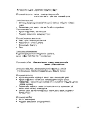 Хичээлийн сэдэв: Архаг гломерулонефрит

Хичээлийн зорилго: Архаг гломерулонефритийн
                   шалтгаан,эмнэл зүйн хам шинжийг үзэх

Хичээлийн зорилт:
∗ Өвчтөнд түүдгэнцрийн эмгэгийн шинж байгааг илрүүлж тогтоож
   сурах
∗ Өвчний хурцдал,эмнэл зүйн хэлбэрийг тодорхойлох
Хичээлийн хэлбэр:
∗ Архаг нефриттэй 2 өвчтөн үзэх
∗ Асуудал дэвшүүлэн шийдвэрлүүлэх

Хичээлд ашиглах материал:
• Лекц.сурах бичиг,гарын авлага.
• Кодоскопийн үзүүлэн,слайд
• Эмнэл зүйн бодлого
• Тест

Хичээлийн төлөвлөгөө:
Сэдзвийн дагуу онолын мэдлэгийг шалгана.
Архаг нефриттэй 2 өвчтөн үзэж,ярилцах


Хичээлийн сэдэв:   Бөөрний архаг гомерулонефритийн
                             эмнэл зүйн хам шинж

Хичээлийн зорилго: Архаг гломерулонефритийн эмнэл
зүйн мэдлэгийг практикт хэрэглэх арга барилд сургах

Хичээлийн зорилт:
• Архаг нефритийн үед илрэх эмнэл зүйн шинжүүдийг үзэх
• Архаг нефритийн эмнэл зүйн хэлбэрүүдийн онцлог шинж,
  лаборатори , багажийн шинжилгээний өөрчлөлтийг илрүүлэн дүгнэх
   чадвар эзэмших
• Эмнэл зүйн шийдвэр гаргаж,оношлох эмчлэхэд шаардлагатай
  харилцааны чадвар эзэмшүүлэх
• Өвчтөн үзэж, өвчтөнтэй харилцах харилцааны соёл,хандлагыг
   төлөвшүүлэх

Хичээлийн хэлбэр:
• БСК-т өвчтөн үзэх
• Асуудал дэвшүүлэн шийдвэрлүүлэх


                                                               49
 
