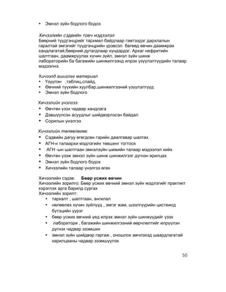 •   Эмнэл зүйн бодлого бодох

Хичээлийн сэдвийн товч мэдээлэл
Бөөрний түүдгэнцрийг тархмал байдлаар гэмтээдэг дархлалын
гаралтай эмгэгийг түүдгэнцрийн үрэвсэл бөгөөд өвчин даамжрах
хандлагатай,бөөрний дутагдлаар хүндэрдэг. Архаг нефритийн
шалтгаан, даамжруулах хүчин зүйл, эмнэл зүйн шинж
лабораторийн ба багажийн шинжилгээнд илрэх үзүүлэлтүүдийн талаар
мэдээлнэ.

Хичээлд ашиглах материал
• Үзүүлэн ,таблиц,слайд,
• Өвчний түүхийн хуулбар,шинжилгээний үзүүлэлтүүд
• Эмнэл зүйн бодлого

Хичээлийн үнэлгээ:
• Өвчтөн үзэх чадвар хандлага
• Дэвшүүлсэн асуудлыг шийдвэрлэсэн байдал
• Сорилын үнэлгээ
Хичээлийн төлөвлөгөө:
• Сэдвийн дагуу өгөгдсөн гэрийн даалгавар шалгах
• АГН-н талаархи мэдлэгийн төвшинг тогтоох
• АГН -ын шалтгаан эмнэлзүйн шижийн талаар мэдээлэл хийх
• Өвчтөн үзэж эмнэл зүйн шинж шинжилгээг дүгнэн ярилцах
• Эмнэл зүйн бодлого бодох
• Хичээлийн талаар үнэлгээ өгөх
Хичээлийн сэдэв: Бөөр усжих өвчин
Хичээлийн зорилго: Бөөр усжих өвчний эмнэл зүйн мэдлэгийг практикт
хэрэглэх арга барилд сургах
Хичээлийн зорилт:
   • тархалт , шалтгаан, ангилал
   • нөлөөлөх хүчин зүйлүүд , эмгэг жам, шээлгүүрийн цистеиод
      бүтэцийн үүрэг
   • бөөр усжих өвчний үед илрэх эмнэл зүйн шинжүүдийг үзэх
   • лаборатори , багажийн шинжилгээний өөрчлөлтийг илрүүлэн
      дүгнэх чадвар эзэмших
   • эмнэл зүйн шийдвэр гаргаж , оношлох эмчлэхэд шаардлагатай
      харилцааны чадвар эзэмшүүлэх


                                                                50
 