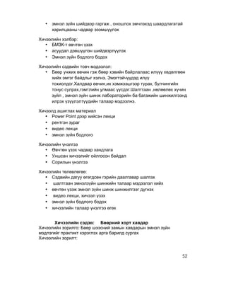 •   эмнэл зүйн шийдвэр гаргаж , оношлох эмчлэхэд шаардлагатай
      харилцааны чадвар эзэмшүүлэх

Хичээлийн хэлбэр:
   • БМЗК-т өвчтөн үзэх
   • асуудал дэвшүүлэн шийдвэрлүүлэх
   • Эмнэл зүйн бодлого бодох

Хичээлийн сэдвийн товч мэдээлэл:
   • Бөөр унжих өвчин гэж бөөр хэвийн байрлалаас илүүү хөдөлгөөн
     хийх эмгэг байдлыг хэлнэ. Эмэгтэйчүүдэд илүү
     тохиолдог.Халдвар өвчин,их хэмжээшгээр турах, булчингийн
     тонус сулрах,гэмтлийн улмаас үүсдэг.Шалтгаан ,нөлөөлөх хүчин
     зүйл , эмнэл зүйн шинж лабораторийн ба багажийн шинжилгээнд
     илрэх үзүүлэлтүүдийн талаар мэдээлнэ.

Хичээлд ашиглах материал
   • Power Point дээр хийсэн лекци
   • рентгэн зураг
   • видео лекци
   • эмнэл зүйн бодлого

Хичээлийн үнэлгээ
   • Өвчтөн үзэх чадвар хандлага
   • Уншсан хичээлийг ойлгосон байдал
   • Сорилын үнэлгээ

Хичээлийн төлөвлөгөө:
   • Сэдвийн дагуу өгөгдсөн гэрийн даалгавар шалгах
   • шалтгаан эмнэлзүйн шинжийн талаар мэдээлэл хийх
   • өвчтөн үзэж эмнэл зүйн шинж шинжилгээг дүгнэх
   • видео лекци, хичээл үзэх
   • эмнэл зүйн бодлого бодох
   • хичээлийн талаар үнэлгээ өгөх


       Хичээлийн сэдэв: Бөөрний хорт хавдар
Хичээлийн зорилго: Бөөр шээсний замын хавдарын эмнэл зүйн
мэдлэгийг практикт хэрэглэх арга барилд сургах
Хичээлийн зорилт:



                                                              52
 