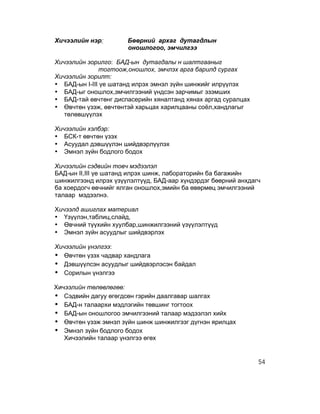 Хичээлийн нэр:        Бөөрний архаг дутагдлын
                      оношлогоо, эмчилгээ

Хичээлийн зорилго: БАД-ын дутагдалы н шалтгааныг
              тогтоож,оношлох, эмчлэх арга барилд сургах
Хичээлийн зорилт:
• БАД-ын I-III үе шатанд илрэх эмнэл зүйн шинжийг илрүүлэх
• БАД-ыг оношлох,эмчилгээний үндсэн зарчимыг эзэмших
• БАД-тай өвчтөнг диспасерийн хяналтанд хянах аргад суралцах
• Өвчтөн үзэж, өвчтөнтэй харьцах харилцааны соёл,хандлагыг
   төлөвшүүлэх

Хичээлийн хэлбэр:
• БСК-т өвчтөн үзэх
• Асуудал дэвшүүлэн шийдвэрлүүлэх
• Эмнэл зүйн бодлого бодох

Хичээлийн сэдвийн товч мэдээлэл
БАД-ын II,III үе шатанд илрэх шинж, лабораторийн ба багажийн
шинжилгээнд илрэх үзүүлэлтүүд, БАД-аар хүндэрдэг бөөрний анхдагч
ба хоердогч өвчнийг ялган оношлох,эмийн ба өвөрмөц эмчилгээний
талаар мэдээлнэ.

Хичээлд ашиглах материал
• Үзүүлэн,таблиц,слайд,
• Өвчний түүхийн хуулбар,шинжилгээний үзүүлэлтүүд
• Эмнэл зүйн асуудлыг шийдвэрлэх

Хичээлийн үнэлгээ:
• Өвчтөн үзэх чадвар хандлага
• Дэвшүүлсэн асуудлыг шийдвэрлэсэн байдал
• Сорилын үнэлгээ
Хичээлийн төлөвлөгөө:
• Сэдвийн дагуу өгөгдсөн гэрийн даалгавар шалгах
• БАД-н талаархи мэдлэгийн төвшинг тогтоох
• БАД-ын оношлогоо эмчилгээний талаар мэдээлэл хийх
• Өвчтөн үзэж эмнэл зүйн шинж шинжилгээг дүгнэн ярилцах
• Эмнэл зүйн бодлого бодох
   Хичээлийн талаар үнэлгээ өгөх


                                                               54
 