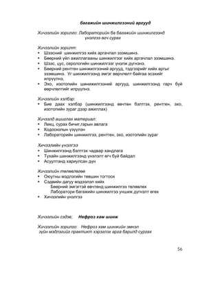 багажийн шинжилгээний аргууд

Хичээлийн зорилго: Лабораторийн ба багажийн шинжилгээнд
                     үнэлгээ өгч сурах

Хичээлийн зорилт:
• Шээсний шинжилгээ хийх аргачлал эзэмшинэ.
• Бөөрний үйл ажиллагааны шинжилгээг хийх аргачлал эзэмшинэ.
• Шээс, цус, серологийн шинжилгээг үнэлж дүгнэнэ.
• Бөөрний рентген шинжилгээний аргууд, тэдгээрийг хийх аргыг
   эзэмшинэ. Уг шинжилгээнд эмгэг өөрчлөлт байгаа эсэхийг
   илрүүлнэ.
• Эхо, изотопийн шинижилгээний аргууд, шинжилгээнд гарч буй
   өөрчлөлтийг илрүүлнэ.

Хичээлийн хэлбэр:
• Бие даах хэлбэр (шинжилгээнд өвчтөн бэлтгэх, рентген, эхо,
   изотопийн зураг дээр ажиллах)

Хичээлд ашиглах материал:
• Лекц, сурах бичиг,гарын авлага
• Кодоскопын үзүүлэн
• Лабораторийн шинжилгээ, рентген, эхо, изотопийн зураг

Хичээлийн үнэлгээ
• Шинжилгээнд бэлтгэх чадвар хандлага
• Тухайн шинжилгээнд үнэлэлт өгч буй байдал
• Асуултанд хариулсан дүн

Хичээлийн төлөвлөгөө
• Оюутны мэдлэгийн төвшин тогтоох
• Сэдвийн дагуу мэдээлэл хийх
     Бөөрний эмгэгтэй өвчтөнд шинжилгээ төлөвлөх
     Лаборатори багажийн шинжилгээ уншиж дүгнэлт өгөх
• Хичээлийн үнэлгээ



Хичээлийн сэдэв:   Нефроз хам шинж

Хичээлийн зорилго: Нефроз хам шинжийн эмнэл
зүйн мэдлэгийг практикт хэрэглэх арга барилд сургах



                                                          56
 