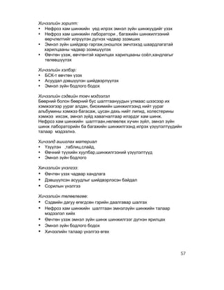 Хичээлийн зорилт:
• Нефроз хам шинжийн үед илрэх эмнэл зүйн шинжүүдийг үзэх
• Нефроз хам шинжийн лаборатори , багажийн шинжилгээний
   өөрчлөлтийг илрүүлэн дүгнэх чадвар эзэмших
• Эмнэл зүйн шийдвэр гаргаж,оношлох эмчлэхэд шаардлагатай
  харилцааны чадвар эзэмшүүлэх
• Өвчтөн үзэж, өвчтөнтэй харилцах харилцааны соёл,хандлагыг
   төлөвшүүлэх

Хичээлийн хэлбэр:
• БСК-т өвчтөн үзэх
• Асуудал дэвшүүлэн шийдвэрлүүлэх
• Эмнэл зүйн бодлого бодох

Хичээлийн сэдвийн товч мэдээлэл
Бөөрний болон бөөрний бус шалтгаануудын улмаас шээсээр их
хэмжээгээр уураг алдан, биохимийн шинжилгээнд нийт уураг
альбумины хэмжээ багасаж, цусан дахь нийт липид, холестерины
хэмжээ ихсэж, эмнэл зүйд хавагналтаар илэрдэг хам шинж.
Нефроз хам шинжийн шалтгаан,нөлөөлөх хүчин зүйл, эмнэл зүйн
шинж лабораторийн ба багажийн шинжилгээнд илрэх үзүүлэлтүүдийн
талаар мэдээлнэ.

Хичээлд ашиглах материал
• Үзүүлэн ,таблиц,слайд,
• Өвчний түүхийн хуулбар,шинжилгээний үзүүлэлтүүд
• Эмнэл зүйн бодлого

Хичээлийн үнэлгээ:
• Өвчтөн үзэх чадвар хандлага
• Дэвшүүлсэн асуудлыг шийдвэрлэсэн байдал
• Сорилын үнэлгээ
Хичээлийн төлөвлөгөө:
• Сэдвийн дагуу өгөгдсөн гэрийн даалгавар шалгах
• Нефроз хам шинжийн шалтгаан эмнэлзүйн шинжийн талаар
   мэдээлэл хийх
• Өвчтөн үзэж эмнэл зүйн шинж шинжилгээг дүгнэн ярилцах
• Эмнэл зүйн бодлого бодох
• Хичээлийн талаар үнэлгээ өгөх



                                                              57
 