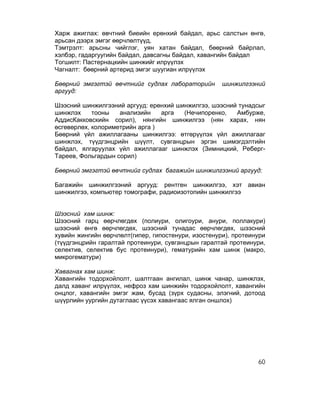 Харж ажиглах: өвчтний биеийн ерөнхий байдал, арьс салстын өнгө,
арьсан дээрх эмгэг өөрчлөлтүүд,
Тэмтрэлт: арьсны чийглэг, уян хатан байдал, бөөрний байрлал,
хэлбэр, гадаргуугийн байдал, давсагны байдал, хавангийн байдал
Тогшилт: Пастернацкийн шинжийг илрүүлэх
Чагналт: бөөрний артерид эмгэг шуугиан илрүүлэх

Бөөрний эмгэгтэй өвчтнийг судлах лабораторийн        шинжилгээний
аргууд:

Шээсний шинжилгээний аргууд: ерөнхий шинжилгээ, шээсний тунадсыг
шинжлэх     тооны   анализийн    арга  (Нечипоренко,   Амбурже,
АддисКакковскийн сорил), нянгийн шинжилгээ (нян харах, нян
өсгөвөрлөх, колориметрийн арга )
Бөөрний үйл ажиллагааны шинжилгээ: өтгөрүүлэх үйл ажиллагааг
шинжлэх, түүдгэнцрийн шүүлт, сувганцрын эргэн шимэгдэлтийн
байдал, ялгаруулах үйл ажиллагааг шинжлэх (Зимницкий, Реберг-
Тареев, Фольгардын сорил)

Бөөрний эмгэгтэй өвчтнийг судлах багажийн шинжилгээний аргууд:

Багажийн шинжилгээний аргууд: рентген шинжилгээ, хэт авиан
шинжилгээ, компьютер томографи, радиоизотопийн шинжилгээ


Шээсний хам шинж:
Шээсний гарц өөрчлөгдөх (полиури, олигоури, анури, поллакури)
шээсний өнгө өөрчлөгдөх, шээсний тунадас өөрчлөгдөх, шээсний
хувийн жингийн өөрчлөлт(гипер, гипостенури, изостенури), протеинури
(түүдгэнцрийн гаралтай протеинури, сувганцрын гаралтай протеинури,
селектив, селектив бус протеинури), гематурийн хам шинж (макро,
микрогематури)

Хавагнах хам шинж:
Хавангийн тодорхойлолт, шалтгаан ангилал, шинж чанар, шинжлэх,
далд хаванг илрүүлэх, нефроз хам шинжийн тодорхойлолт, хавангийн
онцлог, хавангийн эмгэг жам, бусад (зүрх судасны, элэгний, дотоод
шүүрлийн уургийн дутаглаас үүсэх хавангаас ялган оншлох)




                                                                60
 