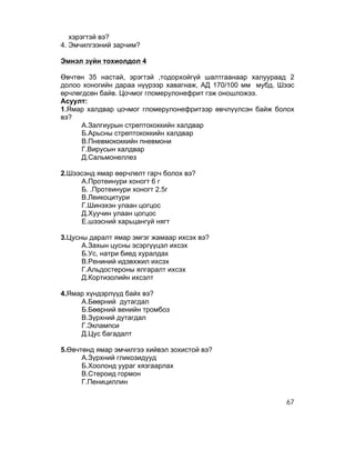 хэрэгтэй вэ?
4. Эмчилгээний зарчим?

Эмнэл зүйн тохиолдол 4

Өвчтөн 35 настай, эрэгтэй ,тодорхойгүй шалтгаанаар халуураад 2
долоо хоногийн дараа нүүрээр хавагнаж, АД 170/100 мм мубд. Шээс
өрчлөгдсөн байв. Цочмог гломерулонефрит гэж оношложээ.
Асуулт:
1.Ямар халдвар цочмог гломерулонефритээр өвчлүүлсэн байж болох
вэ?
      А.Залгиурын стрептококкийн халдвар
      Б.Арьсны стрептококкийн халдвар
      В.Пневмококкийн пневмони
      Г.Вирусын халдвар
      Д.Сальмонеллез

2.Шээсэнд ямар өөрчлөлт гарч болох вэ?
     А.Протеинури хоногт 6 г
     Б. .Протеинури хоногт 2.5г
     В.Леикоцитури
     Г.Шинэхэн улаан цогцос
     Д.Хуучин улаан цогцос
     Е.шээсний харьцангуй нягт

3.Цусны даралт ямар эмгэг жамаар ихсэх вэ?
      А.Захын цусны эсэргүүцэл ихсэх
      Б.Ус, натри биед хуралдах
      В.Рениний идэвхжил ихсэх
      Г.Альдостероны ялгаралт ихсэх
      Д.Кортизолийн ихсэлт

4.Ямар хүндэрлүүд байх вэ?
     А.Бөөрний дутагдал
     Б.Бөөрний венийн тромбоз
     В.Зүрхний дутагдал
     Г.Эклампси
     Д.Цус багадалт

5.Өвчтөнд ямар эмчилгээ хийвэл зохистой вэ?
      А.Зүрхний гликозидууд
      Б.Хоолонд уураг хязгаарлах
      В.Стероид гормон
      Г.Пенициллин

                                                            67
 