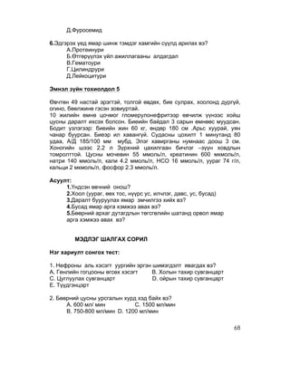 Д.Фуросемид

6.Эдгэрэх үед ямар шинж тэмдэг хамгийн сүүлд арилах вэ?
      А.Протеинури
      Б.Өтгөрүүлэх үйл ажиллагааны алдагдал
      В.Гематоури
      Г.Цилиндрури
      Д.Лейкоцитури

Эмнэл зүйн тохиолдол 5

Өвчтөн 49 настай эрэгтэй, толгой өвдөх, бие сулрах, хоолонд дургүй,
огино, бөөлжинө гэсэн зовиуртай.
10 жилийн өмнө цочмог гломерулонефритээр өвчилж үүнээс хойш
цусны даралт ихсэх болсон. Биеийн байдал 3 сарын өмнөөс муудсан.
Бодит үзлэгээр: биеийн жин 60 кг, өндөр 180 см .Арьс хуурай, уян
чанар буурсан. Биеэр ил хавангүй. Судасны цохилт 1 минутанд 80
удаа, А/Д 185/100 мм мубд. Элэг хавирганы нумнаас доош 3 см.
Хоногийн шээс 2.2 л Зүрхний цахилгаан бичлэг –зүүн ховдлын
томролттой. Цусны мочевин 55 ммоль/л, креатинин 600 мкмоль/л,
натри 140 ммоль/л, кали 4.2 ммоль/л, НСО 16 ммоль/л, уураг 74 г/л,
кальци 2 мкмоль/л, фосфор 2.3 ммоль/л.

Асуулт:
     1.Үндсэн өвчний онош?
     2.Хоол (уураг, өөх тос, нүүрс ус, илчлэг, давс, ус, бусад)
     3.Даралт бууруулах ямар эмчилгээ хийх вэ?
     4.Бусад ямар арга хэмжээ авах вэ?
     5.Бөөрний архаг дутагдлын төгсгөлийн шатанд орвол ямар
     арга хэмжээ авах вэ?


         МЭДЛЭГ ШАЛГАХ СОРИЛ

Нэг хариулт сонгох тест:

1. Нефроны аль хэсэгт уургийн эргэн шимэгдэлт явагдах вэ?
А. Генлийн гогцооны өгсөх хэсэгт    В. Холын тахир сувганцарт
С. Цуглуулах сувганцарт             D. ойрын тахир сувганцарт
Е. Түүдгэнцэрт

2. Бөөрний цусны урсгалын хурд хэд байх вэ?
      А. 600 мл/ мин          С. 1500 мл/мин
      В. 750-800 мл/мин D. 1200 мл/мин

                                                                  68
 
