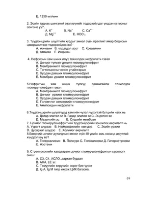 Е. 1250 мл/мин

2. Эсийн гаднах шингэний эзэлхүүнийг тодорхойлдог үндсэн катионыг
сонгоно уу?.
             А. K+      В. Na+      С. Ca++
                   ++
             Д. Mg             Е. HCO-3

3. Түүдгэнцрийн шүүлтийн хурдыг эмнэл зүйн практикт ямар бодисын
цэвэршилтээр тодорхойдох вэ?
      А. мочевин В. үлдэгдэл азот С. Креатинин
      Д. Аммиак Е. Индикан

4. Нефрозын хам шинж илүү тохиолдох нефропати гэвэл
     А. Цочмог түгмэл үржилт гломерулонефрит
     В. Мембранжилт гломерулонефрит
     С. Тогтолцооны чонон улайнгарын
     D. Хурдан давших гломерулонефрит
     Е. Мембран үржилт гломерулонефрит

5.Нефритын    хам     шинж     түлхүү   давамгайлж       тохиолдох
гломерулонефрит гэвэл
     А. Мембранжилт гломерулонефрит
     В. Цочмог үржилт гломерулонефрит
     С. Хурдан давших гломерулонефрит
     D. Голомтлог сегментийн гломерулонефрит
     Е. Амилоидын нефропати

6.Түүдгэнцэрийн шүүлтүүрд хамгийн чухал үүрэгтэй бүтцийн нэгж нь
      А. Дотор эпител эс В. Гадар эпител эс С. Эндотел эс
      D. Мезангийн эс     Е. Суурийн мембран
7. Цочмог гломерулонефритийн түүдгэнцэрийн зонхилох өөрчлөлт нь
А. Уурагт шүүдэс В. Нейтрофилийн нэвчдэс        С. Эсийн үржил
D. Цусархаг шүүдэс Е. Холимог өөрчлөлт
8.Бөөрний цочмог дутагдлын эмнэл зүйн III үеийн амь насанд аюултай
хүндрэл юу вэ?
      А. Гиперкалиеми В. Полиури С. Гипокалиеми Д. Гипернатриеми
      Е. Азотеми

9. Стрептококкийн халдварын цочмог гломерулонефритын серологи
онош:
      А. С3, С4, АСЛО, дархан бүрдэл
      В. АНА, LE эс
      С. Томуугийн вирусийн эсрэг бие үүсэх
      Д. Ig A, Ig M титр ихсэж ЦИК багасна.

                                                                69
 