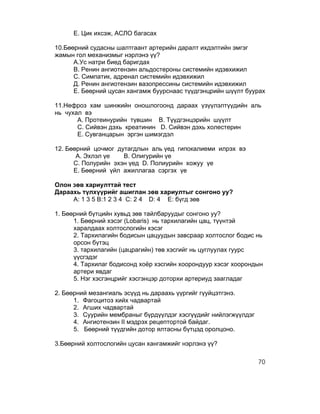Е. Цик ихсэж, АСЛО багасах

10.Бөөрний судасны шалтгаант артерийн даралт ихдэлтийн эмгэг
жамын гол механизмыг нэрлэнэ үү?
      А.Ус натри биед баригдах
      В. Ренин ангиотензин альдостероны системийн идэвхижил
      С. Симпатик, адренал системийн идэвхижил
      Д. Ренин ангиотензин вазопрессины системийн идэвхижил
      Е. Бөөрний цусан хангамж буурснаас түүдгэнцрийн шүүлт буурах

11.Нефроз хам шинжийн оношлогоонд дараах үзүүлэлтүүдийн аль
нь чухал вэ
       А. Протеинурийн түвшин В. Түүдгэнцэрийн шүүлт
       С. Сийвэн дэхь креатинин D. Сийвэн дэхь холестерин
       E. Сувганцарын эргэн шимэгдэл

12. Бөөрний цочмог дутагдлын аль үед гипокалиеми илрэх вэ
       А. Эхлэл үе   B. Олигурийн үе
      C. Полурийн эхэн үед D. Полиурийн хожуу үе
      E. Бөөрний үйл ажиллагаа сэргэх үе

Олон зөв хариулттай тест
Дараахь түлхүүрийг ашиглан зөв хариултыг сонгоно уу?
     A: 1 3 5 B:1 2 3 4 C: 2 4 D: 4 E: бүгд зөв

1. Бөөрний бүтцийн хувьд зөв тайлбаруудыг сонгоно уу?
      1. Бөөрний хэсэг (Lobaris) нь тархилагийн цац, түүнтэй
      харалдаах холтослогийн хэсэг
      2. Тархилагийн бодисын цацуудын завсраар холтослог бодис нь
      орсон бүтэц
      3. тархилагийн (цацрагийн) төв хэсгийг нь цуглуулах гуурс
      үүсгэдэг
      4. Тархилаг бодисонд хоёр хэсгийн хоорондуур хэсэг хоорондын
      артери явдаг
      5. Нэг хэсгэнцрийг хэсгэнцэр доторхи артериуд заагладаг

2. Бөөрний мезангиаль эсүүд нь дараахь үүргийг гүуйцэтгэнэ.
      1. Фагоцитоз хийх чадвартай
      2. Агших чадвартай
      3. Суурийн мембраныг бүрдүүлдэг хэсгүүдийг нийлэгжүүлдэг
      4. Ангиотензин II мэдрэх рецептортой байдаг.
      5. Бөөрний түүдгийн дотор ялтасны бүтцэд оролцоно.

3.Бөөрний холтослогийн цусан хангамжийг нэрлэнэ үү?

                                                                 70
 
