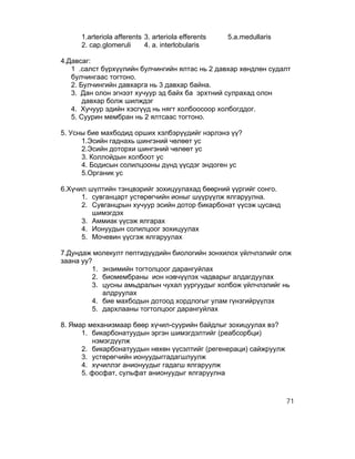 1.arteriola afferents 3. arteriola efferents   5.а.medullaris
     2. cap.glomeruli      4. a. interlobularis

4.Давсаг:
   1 .салст бүрхүүлийн булчингийн ялтас нь 2 давхар хөндлөн судалт
   булчингаас тогтоно.
   2. Булчингийн давхарга нь 3 давхар байна.
   3. Дан олон эгнээт хучуур эд байх ба эрхтний сулрахад олон
       давхар болж шилждэг
   4. Хучуур эдийн хэсгүүд нь нягт холбоосоор холбогддог.
   5. Суурин мембран нь 2 ялтсаас тогтоно.

5. Усны бие махбодид орших хэлбэрүүдийг нэрлэнэ үү?
      1.Эсийн гаднахь шингэний чөлөөт ус
      2.Эсийн доторхи шингэний чөлөөт ус
      3. Коллойдын холбоот ус
      4. Бодисын солилцооны дүнд үүсдэг эндоген ус
      5.Органик ус

6.Хүчил шүлтийн тэнцвэрийг зохицуулахад бөөрний үүргийг сонго.
      1. сувганцарт устөрөгчийн ионыг шүүрүүлж ялгаруулна.
      2. Сувганцрын хучуур эсийн дотор бикарбонат үүсэж цусанд
         шимэгдэх
      3. Аммиак үүсэж ялгарах
      4. Ионуудын солилцоог зохицуулах
      5. Мочевин үүсгэж ялгаруулах

7.Дундаж молекулт пептидүүдийн биологийн зонхилох үйлчлэлийг олж
заана уу?
         1. энзимийн тогтолцоог дарангуйлах
         2. биомембраны ион нэвчүүлэх чадварыг алдагдуулах
         3. цусны амьдралын чухал уургуудыг холбож үйлчлэлийг нь
            алдруулах
         4. бие махбодын дотоод хордлогыг улам гүнзгийрүүлэх
         5. дархлааны тогтолцоог дарангуйлах

8. Ямар механизмаар бөөр хүчил-суурийн байдлыг зохицуулах вэ?
      1. бикарбонатуудын эргэн шимэгдэлтийг (реабсорбци)
         нэмэгдүүлж
      2. бикарбонатуудын нөхөн үүсэлтийг (регенераци) сайжруулж
      3. устөрөгчийн ионуудыггадагшлуулж
      4. хүчиллэг анионуудыг гадагш ялгаруулж
      5. фосфат, сульфат анионуудыг ялгаруулна



                                                                     71
 