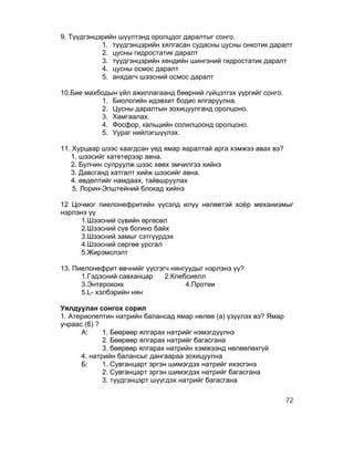 9. Түүдгэнцэрийн шүүлтэнд оролцдог даралтыг сонго.
            1. түүдгэнцэрийн хялгасан судасны цусны онкотик даралт
            2. цусны гидростатик даралт
            3. түүдгэнцэрийн хөндийн шингэний гидростатик даралт
            4. цусны осмос даралт
            5. анхдагч шээсний осмос даралт

10.Бие махбодын үйл ажиллагаанд бөөрний гүйцэтгэх үүргийг сонго.
           1. Биологийн идэвхит бодис ялгаруулна.
           2. Цусны даралтын зохицуулганд оролцоно.
           3. Хамгаалах.
           4. Фосфор, кальцийн солилцоонд оролцоно.
           5. Уураг нийлэгшүүлэх.

11. Хурцаар шээс хаагдсан үед ямар яаралтай арга хэмжээ авах вэ?
   1. шээсийг катетерээр авна.
   2. Булчин сулруулж шээс хөөх эмчилгээ хийнэ
   3. Давсганд хатгалт хийж шээсийг авна.
   4. өвдөлтийг намдаах, тайвшруулах
    5. Лорин-Эпштейний блокад хийнэ

12 Цочмог пиелонефритийн үүсэлд илүү нөлөөтэй хоёр механизмыг
нэрлэнэ үү
      1.Шээсний сүвийн өргөсөл
      2.Шээсний сүв богино байх
      3.Шээсний замыг сэтгүүрдэх
      4.Шээсний сөргөө урсгал
      5.Жирэмслэлт

13. Пиелонефрит өвчнийг үүсгэгч нянгуудыг нэрлэнэ үү?
      1.Гэдэсний савханцар    2.Клебсиелл
      3.Энтерококк                  4.Протеи
      5.L- хэлбэрийн нян

Уялдуулан сонгох сорил
1. Атериопептин натрийн балансад ямар нөлөө (а) үзүүлэх вэ? Ямар
учраас (б) ?
      А:     1. Бөөрөөр ялгарах натрийг нэмэгдүүлнэ
             2. Бөөрөөр ялгарах натрийг багасгана
             3. бөөрөөр ялгарах натрийн хэмжээнд нөлөөлөхгүй
      4. натрийн балансыг дангаараа зохицуулна
      Б:     1. Сувганцарт эргэн шимэгдэх натрийг ихэсгэнэ
             2. Сувганцарт эргэн шимэгдэх натрийг багасгана
             3. түүдгэнцэрт шүүгдэх натрийг багасгана

                                                                   72
 