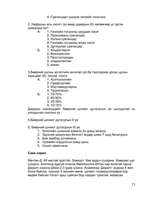4. Сувганцарт шүүрэх натрийг ихэсгэнэ

2. Нефроны аль хэсэгт (а) ямар дааврын (б) нөлөөгөөр ус эргэн
шимэгдэх вэ?
      А:   1. Генлийн гогцооны уруудах хэсэг
           2. Проксималь сувганцар
           3. Холын сувганцар
           4. Генлийн гогцооны өгсөх хэсэг
           5. Цуглуулах сувганцар
      Б:   1. Альдостерон
           2. Вазопрессин
           3. Простагландин
           4. атериопептин
           5. кинин

3.Бөөрний цусны эргэлтийн ангилал (а) ба тэдгээрээр урсах цусны
харьцааг (б) оноож сонго.
      А:     1. Холтослогийн
             2. Гадаргуугийн
             3. Юкстамедулярны
             4. Тархилагын
      Б:     1. 70-75%
             2. 85-90%
             3. 25-30%
             4. 10-15%
Дараахь шинжүүдийг бөөрний цочмог дутагдлын үе шатуудтай нь
уялдуулан сонгоно уу

4.Бөөрний цочмог дутагдлын II үе

5. Бөөрний цочмог дутагдлын III үе
      1. Хоногийн шээсний хэмжээ 2л дээш ихэснэ.
      2. Зүрхний цахилгаан бичлэгт өндөр шовх Т шүд бичигдэнэ.
      3. Бие махбод усгүйжинэ.
      4. Уремийн хордлогын комд орно.
      5. Уушиг хавагнана.

Case сорил

Өвчтөн Д. 48 настай эрэгтэй. Зовиурт: бие ядарч сулдана. Хамраас цус
шүүрнэ. Хоолонд дургүй огиулж бөөлжүүлнэ.Өтгөн хар өнгөтэй гарна.
Даралт ихдэнэ.Шөнө 2-3 удаа шээнэ. Анамнезд: Даралт ихдээд 5 жил
болж байгаа, түүнээс 5 жилийн өмнө цочмог гломерулонефритээр
өвдөж байсан.Үзлэгт арьс цайсан бор саарал туяатай, маажсан

                                                                  73
 