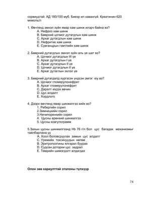 сорвиудтай. АД 180/100 муб. Биеэр ил хавангүй. Креатинин 620
мкмоль/л

1. Өвчтөнд эмнэл зүйн ямар хам шинж илэрч байна вэ?
      А. Нефроз хам шинж
      В. Бөөрний цочмог дутагдлын хам шинж
      С. Архаг дутагдлын хам шинж
      D. Нефритик хам шинж
      Е. Сувганцрын гэмтлийн хам шинж

2. Бөөрний дутагдлын эмнэл зүйн аль үе шат вэ?
      А. Цочмог дутагдлын III үе
      В. Архаг дутагдлын I үе
      С. Архаг дутагдлын II үе
      D. Цочмог дутагдлын II үе
      Е. Архаг дутаглын эхлэл үе

3. Бөөрний дутагдалд хүргэсэн үндсэн эмгэг юу вэ?
      А. Цочмог гломерулонефрит
      В. Архаг гломерулонефрит
      С. Даралт ихдэх өвчин
      D. Цус алдалт
      Е. Хордлого

4. Дээрх өвчтөнд ямар шинжилгээ хийх вэ?
      1. Ребергийн сорил
      2.Зимницкийн сорил
      3.Нечипоренкийн сорил
      4. Цусны ерөнхий шинжилгээ
      5. Цусны коагулограмм

5.Захын цусны шинжилгээнд Hb 76 г/л бол цус багадах механизмыг
тайлбарлана уу
      A. Хоол боловсруулах замын цус алдалт
      C. Уремийн токсинуудын нөлөө
      B. Эритропоэтины ялгарал буурах
      D. Судсан доторхи цус задрал
      E. Төмрийн шимэгдэлт алдагдах




Олон зөв хариулттай эталоны түлхүүр



                                                               74
 