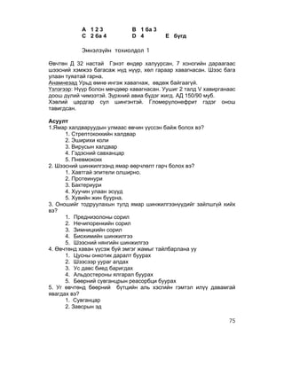 А 123             B 1 ба 3
           C 2 ба 4          D 4         E бүгд

           Эмнэлзүйн тохиолдол 1

Өвчтөн Д 32 настай Гэнэт өндөр халуурсан, 7 хоногийн дараагаас
шээсний хэмжээ багасаж нүд нүүр, хөл гараар хавагнасан. Шээс бага
улаан туяатай гарна.
Анамнезад Урьд өмнө ингэж хавагнаж, өвдөж байгаагүй.
Үзлэгээр: Нүүр болон мөчдөөр хавагнасан. Уушиг 2 талд V хавирганаас
доош дүлий чимээтэй. Зүрхний авиа бүдэг жигд. АД 150/90 муб.
Хэвлий цардгар сул шингэнтэй. Гломерулонефрит гэдэг онош
тавигдсан.

Асуулт
1.Ямар халдваруудын улмаас өвчин үүссэн байж болох вэ?
      1. Стрептококкийн халдвар
      2. Эширихи коли
      3. Вирусын халдвар
      4. Гэдэсний савханцар
      5. Пневмококк
2. Шээсний шинжилгээнд ямар өөрчлөлт гарч болох вэ?
      1. Хавтгай эпители олширно.
      2. Протеинури
      3. Бактериури
      4. Хуучин улаан эсүүд
      5. Хувийн жин буурна.
3. Оношийг тодруулахын тулд ямар шинжилгээнүүдийг зайлшгүй хийх
вэ?
      1. Преднизолоны сорил
      2. Нечипоренкийн сорил
      3. Зимницкийн сорил
      4. Биохимийн шинжилгээ
      5. Шээсний нянгийн шинжилгээ
4. Өвчтөнд хаван үүсэж буй эмгэг жамыг тайлбарлана уу
      1. Цусны онкотик даралт буурах
      2. Шээсээр уураг алдах
      3. Ус давс биед баригдах
      4. Альдостероны ялгарал буурах
      5. Бөөрний сувганцрын реасорбци буурах
5. Уг өвчтөнд бөөрний бүтцийн аль хэсгийн гэмтэл илүү давамгай
явагдах вэ?
      1. Сувганцар
      2. Завсрын эд

                                                                75
 