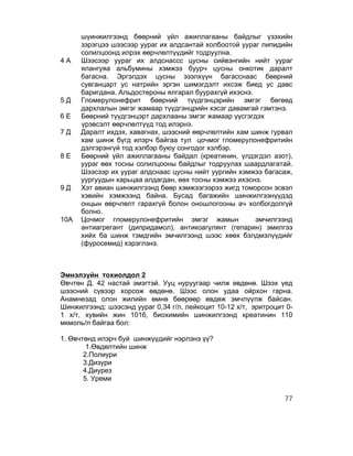 шүинжилгээнд бөөрний үйл ажиллагааны байдлыг үзэхийн
      зэрэгцээ шээсээр уураг их алдсантай холбоотой уураг липидийн
      солилцоонд илрэх өөрчлөлтүүдийг тодруулна.
4А    Шээсээр уураг их алдснассс цусны сийвэнгийн нийт уураг
      ялангуяа альбумины хэмжээ буурч цусны онкотик даралт
      багасна. Эргэлдэх цусны эзэлхүүн багасснаас бөөрний
      сувганцарт ус натрийн эргэн шимэгдэлт ихсэж биед ус давс
      баригдана. Альдостероны ялгарал буурахгүй ихэснэ.
5Д    Гломерулонефрит бөөрний түүдгэнцэрийн эмгэг бөгөөд
      дархлалын эмгэг жамаар түүдгэнцрийн хэсэг давамгай гэмтэнэ.
6Е    Бөөрний түүдгэнцэрт дархлааны эмгэг жамаар үүсгэгдэх
      үрэвсэлт өөрчлөлтүүд тод илэрнэ.
7Д    Даралт ихдэх, хавагнах, шээсний өөрчлөлтийн хам шинж гурвал
      хам шинж бүгд илэрч байгаа тул цочмог гломерулонефритийн
      дэлгэрэнгүй тод хэлбэр буюу сонгодог хэлбэр.
8Е    Бөөрний үйл ажиллагааны байдал (креатинин, үлдэгдэл азот),
      уураг өөх тосны солилцооны байдлыг тодруулах шаардлагатай.
      Шээсээр их уураг алдснаас цусны нийт уургийн хэмжээ багасаж,
      уургуудын харьцаа алдагдан, өөх тосны хэмжээ ихэснэ.
9Д    Хэт авиан шинжилгээнд бөөр хэмжээгээрээ жигд томорсон эсвэл
      хэвийн хэмжээнд байна. Бусад багажийн шинжилгээнүүдэд
      онцын өөрчлөлт гарахгүй болон оношлогооны ач холбогдолгүй
      болно.
10А   Цочмог гломерулонефритийн эмгэг жамын             эмчилгээнд
      антиагрeгант (дипридамол), антикоагулянт (гепарин) эмилгээ
      хийх ба шинж тэмдгийн эмчилгээнд шээс хөөх бэлдмэлүүдийг
      (фуросемид) хэрэглэнэ.



Эмнэлзүйн тохиолдол 2
Өвчтөн Д. 42 настай эмэгтэй. Ууц нуруугаар чилж өвдөнө. Шээх үед
шээсний сүвээр хорсож өвдөнө. Шээс олон удаа ойрхон гарна.
Анамнезад олон жилийн өмнө бөөрөөр өвдөж эмчлүүлж байсан.
Шинжилгээнд: шээсэнд уураг 0,34 г/л, лейкоцит 10-12 х/т, эритроцит 0-
1 х/т, хувийн жин 1016, биохимийн шинжилгээнд креатинин 110
мкмоль/л байгаа бол:

1. Өвчтөнд илэрч буй шинжүүдийг нэрлэнэ үү?
        1.Өвдөлтийн шинж
       2.Полиури
       3.Дизури
       4.Диурез
       5. Уреми

                                                                  77
 