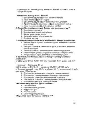 хэржигнүүртэй. Хэвлий ууцаар хавантай. Хэвлийг тогшиход шингэн
  тодорхойлогдоно.

  1.Оношийн талаар таны бодол?
        1. Цочмог гломерулонефритийн сонгомол хэлбэр
        2. Архаг пиелонефритийн сэдрэл
        3. Цочмог гломерулонефрит бөөрний цочмог дутагдал
        4. Архаг гломерулонефритийн нефроз хам шинжит хэлбэр
        5. Архаг гломерулонефритийн холимог хэлбэр
2. Архаг ГН-ийн сэдрэлийн үед дараах хам шинж илрэх үү ?
       1. Бөөр өвдөж, халуурна
       2. Шээсээр уураг алдах, цустай шээх
       3. Цусны уураг, пипид ихсэнэ
       4. Артерийн даралт ихдэх, хавагнах
       5. Полиури, никтури
  3. Гломерулонефритийн эмгэг жамд дараах механизм оролцоно.
       1. Дархан бүрдэл цусаар эргэлдэн суурин мембранд шүүгдэн
           бэхлэгдэнэ.
       2. Хавсарга идэвхжиж, хемотаксис үүсч, лизосомын фермент,
           цитокин ялгарна
       3. Хялгасан судасны хана хөөнгөтөн хавагнаж үрэвсэнэ.
       4. Бөөрний орох артерийн судасны сүвэнд бичил бүлэн үүснэ
       5. Завсрын эдийн эсрэг, эсрэг бие их хэмжээгээр үүснэ
4. Өвчтөнд хийгдсэн шинжилгээнд илэрч буй өөрчлөлтийг
нэрлэнэ үү
а. ШЕШ: уураг 3г/л; d- 1,023. PH- 6,7; улаан эс 0-1 х/т; цагаан эс 3-4 х/т
;
    бижирмэгт бортгонцор 3-5 х/т
б.ЦЕШ: улаан эс 4,9x10.12 ; цагаан эс 6,7x10.9 ; УЭТХ 8 мм/ц
в. Биохими: ерөнхий уураг 58 г/л, альбумин 36, гл, холестерин 210 мг%,
креатинин 130мк/моль л
       1. Протеинури, лейкоцитури, цлиндури, гипопротеинеми,
       2. Протеинури, гипопротеинеми, цлиндури, изостентури
       3. Протеинури, гематури,гиперлипидеми, цлиндури,
       4. Протеинури, цлиндури, гипопротеинеми, гиперлипидеми
       5. Протеинури, гематури, цлиндури анеми,
5.Өвчтөнд ямар хүндрэл үүсэж байна вэ
       1. Тархины хаван
       2. Бөөрний цочмог дутагдал
       3. Нефрозийн криз
       4. Уушигны хаван
       5. Бөөрний архаг дутагдал
6.Яаралтай хийх эмчилгээг нэрлэнэ үү?



                                                                    80
 