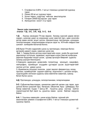 1. Строфантин 0,06% -1 мл-ыг глюкозын уусмалтай судсанд
         тарих
      2. Лазикс 80 мг-ыг судсанд тарих
      3. Хүчил төрөгч, спиртээр чийглэж амьсгалуулах
      4. Гепарин 20000 ЕД арьсан дор тарих
      5. Ампициллин хоногт 3 гр тарих



 Эмнэл зүйн тохиолдол 3
эталон 1-Д, 2-С, 3-А, 4-Д, 5- С, 6-А

1-Д: . Хүүхэд насандаа ГН-ээр өвдсөн. Ханиад хүрсний дараа өвчин
сэдэрч, шээсээр уураг их алдсанаас шээс хөөстэй гарч, цөөн хоногийн
дотор хаван ихсэж, асцит үүссэн. Шинжилгээнд: протеинури, цлиндури,
гипопротеинеми, гиперлипидеми илэрсэн зэрэг нь АГН-ийн нефроз хам
шинжит хэлбэрийн баталгаа болно.

2-С:Архаг ГН-ийн сэдрэлийн шинж нь протеинури, гематури болон
артерийн даралт ихдэх, хавагнах шинж юм.
 3-А: 1. Гадаад болон дотоод эсрэгтөрөгчийн эсрэг, эсийн ба шингэний
дархлалын тогтолцоо идэвхжин, эсрэгтөрөгч-эсрэг биетэй холбогдож
дархлан бүрдлийн нэгдэл үүсэж, цусаар эргэлдэн бөөрний судасны
хананд шүүгдэн бэхлэгдэнэ.
2.Хавсрага идэвхжин үрэвслийн голомтонд моноцит, макрофаг,
нейтрофил, тромбоцит эсүүдийн цугларал үүсэж эсрэгтөрөгчийг
залгин устгах урвал үүснэ
3. Идэвхижсэн эсүүдээс лизосом, уураг задлагч ферментүүд, оксид,
протеаз, тромбоцитийг сэдэээгч фактор, эндотелин-1, цитокин ялгарч,
түүдгэнцрийн хялгасан судасны хана хөөнгөтөн хавагнаж, сүвэнд
бичил бүлэн үүснэ.

4-Д: Протеинури, цлиндури, гипопротеинеми, гиперлипидеми

5-С: Субьектив:Амьсгаадах, ханиалгаж хөөстэй цагаан цэр гарах, зүрх
дэлсэх болон шээсний гарц багассан. Обьектив: Арьс цайвардуу, бүх
биеэр хавантай. Судас 1 мин-д 84 . Уушигны доод хэсгээр нойтон
хэржигнүүртэй буй зэрэг нь. уушигны хаван үүсэж байгааг харуулж
байна

6-А: 1. Уушгины хавангийн шинж илэрч байгаа зүрхний үйл
ажиллагаааг дэмжих-.Строфантин 0,06% -1 мл-ыг глюкозын уусмалтай
судсанд тарина.


                                                                 81
 